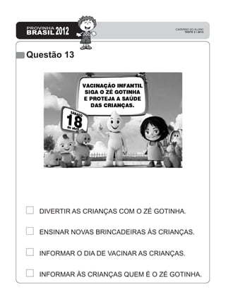 Questão 13
INFORMAR ÀS CRIANÇAS QUEM É O ZÉ GOTINHA.
INFORMAR O DIA DE VACINAR AS CRIANÇAS.
ENSINAR NOVAS BRINCADEIRAS ÀS CRIANÇAS.
DIVERTIR AS CRIANÇAS COM O ZÉ GOTINHA.
 