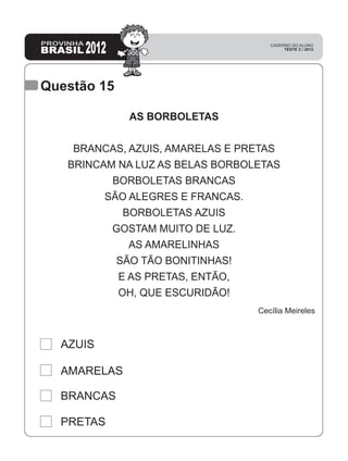 Questão 15
PRETAS
BRANCAS
AMARELAS
AZUIS
AS BORBOLETAS
BRANCAS, AZUIS, AMARELAS E PRETAS
BRINCAM NA LUZ AS BELAS BORBOLETAS
BORBOLETAS BRANCAS
SÃO ALEGRES E FRANCAS.
BORBOLETAS AZUIS
GOSTAM MUITO DE LUZ.
AS AMARELINHAS
SÃO TÃO BONITINHAS!
E AS PRETAS, ENTÃO,
OH, QUE ESCURIDÃO!
Cecília Meireles
 