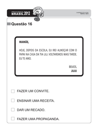 Questão 16
FAZER UM CONVITE.
ENSINAR UMA RECEITA.
DAR UM RECADO.
FAZER UMA PROPAGANDA.
MAMÃE,
HOJE, DEPOIS DA ESCOLA, EU IREI ALMOÇAR COM O
PAPAI NA CASA DA TIA LILI. VOLTAREMOS MAIS TARDE.
EU TE AMO.
BEIJOS,
JUJU
 