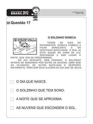 Questão 17
AS NUVENS QUE ESCONDEM O SOL.
A NOITE QUE SE APROXIMA.
O SOLZINHO QUE TEM SONO.
O DIA QUE NASCE.
O SOLZINHO SONECA
TODOS OS DIAS, AO
ENTARDECER, SONECA COMEÇA A
FICAR SONOLENTO E DÁ
GOSTOSAS BOCEJADAS. É QUE JÁ
ESTÁ QUASE NA HORA DE ELE
DESCANSAR E DAR LUGAR À
NOITE, QUE VEM SE APROXIMANDO.
NO DIA SEGUINTE, BEM CEDINHO, O SOLZINHO
APONTA DE MANSINHO POR ENTRE AS NUVENS, ABRE BEM
OS OLHINHOS, DÁ OUTRA BOCEJADA E DESPERTA
NOVAMENTE, PARA DAR MAIS ALEGRIA AO DIA QUE SE INICIA.
 