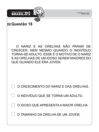 Questão 18
O NARIZ E AS ORELHAS NÃO PARAM DE
CRESCER, NEM MESMO QUANDO O INDIVÍDUO
TORNA-SE ADULTO. ESSE É O MOTIVO DE O NARIZ
E AS ORELHAS DE UM IDOSO SEREM MAIORES DO
QUE QUANDO ELE ERA JOVEM.
O CRESCIMENTO DO NARIZ E DAS ORELHAS.
O INDIVÍDUO QUE SE TORNA UM ADULTO.
O IDOSO QUE APRESENTA A MAIOR ORELHA.
O TAMANHO DA ORELHA DE UM JOVEM.
 
