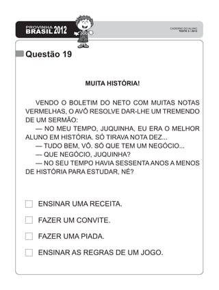 Questão 19
ENSINAR AS REGRAS DE UM JOGO.
FAZER UMA PIADA.
FAZER UM CONVITE.
ENSINAR UMA RECEITA.
MUITA HISTÓRIA!
VENDO O BOLETIM DO NETO COM MUITAS NOTAS
VERMELHAS, O AVÔ RESOLVE DAR-LHE UM TREMENDO
DE UM SERMÃO:
— NO MEU TEMPO, JUQUINHA, EU ERA O MELHOR
ALUNO EM HISTÓRIA. SÓ TIRAVA NOTA DEZ...
— TUDO BEM, VÔ. SÓ QUE TEM UM NEGÓCIO...
— QUE NEGÓCIO, JUQUINHA?
— NO SEU TEMPO HAVIA SESSENTA ANOS A MENOS
DE HISTÓRIA PARA ESTUDAR, NÉ?
 