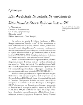 “... Afagar a terra
Conhecer os desejos da terra
Cio da terra, a propícia estação
E fecundar o chão”
[Milton Nascimento e Chico Buarque]
Nas palavras em poesia de Milton Nascimento e Chico
Buarque momento de “fecundar o chão”, de fazer o movimento na
terra, misturando sabores e cores, saberes e práticas, culturas e vi-
vências. Como diz Clarice Lispector “... meu enleio vem de que um
tapete é feito de tantos fios que não posso me resignar a seguir um
fio só; meu enredamento vem de que uma história é feita de muitas
histórias’’(NOLASCO, 2001). Complementaria com o óbvio, uma
história escrita por muita gente, demasiadamente humana!
Assim é o caminhar da Educação Popular em Saúde, constitu-
ído por um conjunto de práticas e saberes populares e tradicionais
que, segundo a Política Nacional de Educação Popular em Saúde
(PNEP-SUS), apresentam-se como um caminho capaz de contri-
buir com metodologias, tecnologias e saberes para a constituição de
novos sentidos e práticas no âmbito do SUS (BRASIL, 2013).
A institucionalização da Educação Popular em Saúde, na ges-
tão federal do SUS, começa a ser gestada ainda no primeiro ano do
Governo Lula, em 2003. Naquela época, foi vinculada à Secretaria
da Gestão da Educação e do Trabalho em Saúde, e, em 2005, foi
incorporada à Secretaria de Gestão Estratégica e Participativa
(SGEP), fortalecendo sua dimensão estratégica para a promoção
da democracia e da participação social na construção do SUS. Na
SGEP, desde 2009, foi instituído um espaço de diálogo, articu-
lação e formulação compartilhada entre o Ministério da Saúde e
coletivos e movimentos populares. Trata-se do Comitê Nacional
Secretaria de Gestão Estratégica
e Participativa do Ministério da
Saúde
Apresentação
2013. Ano de desafio. De construção. De materialização da
Política Nacional de Educação Popular em Saúde no SUS
 