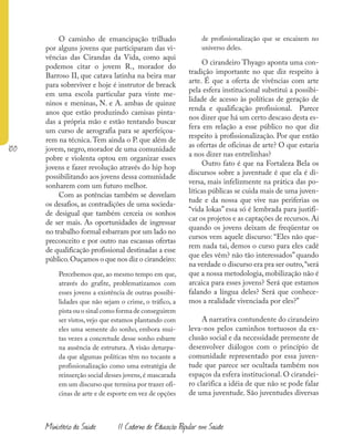 100
Ministério da Saúde II Caderno de Educação Popular em Saúde
O caminho de emancipação trilhado
por alguns jovens que participaram das vi-
vências das Cirandas da Vida, como aqui
podemos citar o jovem R., morador do
Barroso II, que catava latinha na beira mar
para sobreviver e hoje é instrutor de breack
em uma escola particular para vinte me-
ninos e meninas, N. e A. ambas de quinze
anos que estão produzindo camisas pinta-
das a própria mão e estão tentando buscar
um curso de aerografia para se aperfeiçoa-
rem na técnica.Tem ainda o P. que além de
jovem, negro, morador de uma comunidade
pobre e violenta optou em organizar esses
jovens e fazer revolução através do hip hop
possibilitando aos jovens dessa comunidade
sonharem com um futuro melhor.
Com as potências também se desvelam
os desafios, as contradições de uma socieda-
de desigual que também cerceia os sonhos
de ser mais. As oportunidades de ingressar
no trabalho formal esbarram por um lado no
preconceito e por outro nas escassas ofertas
de qualificação profissional destinadas a esse
público.Ouçamos o que nos diz o cirandeiro:
Percebemos que, ao mesmo tempo em que,
através do grafite, problematizamos com
esses jovens a existência de outras possibi-
lidades que não sejam o crime, o tráfico, a
pista ou o sinal como forma de conseguirem
ser vistos, vejo que estamos plantando com
eles uma semente do sonho, embora mui-
tas vezes a concretude desse sonho esbarre
na ausência de estrutura. A visão deturpa-
da que algumas políticas têm no tocante a
profissionalização como uma estratégia de
reinserção social desses jovens,é mascarada
em um discurso que termina por trazer ofi-
cinas de arte e de esporte em vez de opções
de profissionalização que se encaixem no
universo deles.
O cirandeiro Thyago aponta uma con-
tradição importante no que diz respeito à
arte. É que a oferta de vivências com arte
pela esfera institucional substitui a possibi-
lidade de acesso às políticas de geração de
renda e qualificação profissional. Parece
nos dizer que há um certo descaso desta es-
fera em relação a esse público no que diz
respeito à profissionalização. Por que então
as ofertas de oficinas de arte? O que estaria
a nos dizer nas entrelinhas?
Outro fato é que na Fortaleza Bela os
discursos sobre a juventude é que ela é di-
versa, mais infelizmente na prática das po-
líticas públicas se cuida mais de uma juven-
tude e da nossa que vive nas periferias os
“vida lokas” essa só é lembrada para justifi-
car os projetos e as captações de recursos.Aí
quando os jovens deixam de freqüentar os
cursos vem aquele discurso: “Eles não que-
rem nada tai, demos o curso para eles cadê
que eles vêm? não tão interessados” quando
na verdade o discurso era pra ser outro,“será
que a nossa metodologia, mobilização não é
arcaica para esses jovens? Será que estamos
falando a língua deles? Será que conhece-
mos a realidade vivenciada por eles?”
A narrativa contundente do cirandeiro
leva-nos pelos caminhos tortuosos da ex-
clusão social e da necessidade premente de
desenvolver diálogos com o princípio de
comunidade representado por essa juven-
tude que parece ser ocultada também nos
espaços da esfera institucional. O cirandei-
ro clarifica a idéia de que não se pode falar
de uma juventude. São juventudes diversas
 