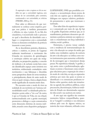 106
Ministério da Saúde II Caderno de Educação Popular em Saúde
A superação e não a ruptura se dá na me-
dida em que a curiosidade ingênua, sem
deixar de ser curiosidade, pelo contrário,
continuando a ser curiosidade, se criticiza
(FREIRE, 2004, p. 31).
Esse saber se diferencia do que nor-
malmente se conhece como empírico, por-
que essa prática é também pensamento
e reflexão, ou seja, é práxis. E, na fala dos
cirandeiros, é reconstruído todo o processo
no qual a descoberta da identidade com o
lugar e o compromisso com a comunidade
foram os elementos reveladores da potência
imanente a esses jovens.
Ao se descobrirem potentes, dinâmicos,
críticos e criativos, os jovens do Lagamar
realmente transformam o movimento das
Cirandas em momentos de aprendizagem
e construção coletiva nos quais são ressig-
nificados, na perspectiva popular, o conceito
de violência e de exclusão social, bem como
são identificados espaços antes invisíveis nos
territórios, evidenciando contradições entre
movimentos e suas lideranças e discutidas
novas perspectivas diante de novas temáticas
e, principalmente, diante de outro modo de
viver,no qual o tempo,o lazer,a alegria foram
sendo significados de maneira muito dura.
No encontro entre o modo de viver na
realidade de um território em “extrema vul-
nerabilidade social”e o idealizado pelas ins-
tituições sociais sobre o “vir a ser” do outro,
é que as Cirandas da Vida, em sua relação
institucionalizada com a gestão municipal,
promovem o diálogo e a ação comunicativa
entre dimensões distintas da mesma reali-
dade, atuando como dispositivo pedagógico
(LAPASSADE, 1998) que possibilita a re-
criação e a reconstituição desses jovens de
vida loka em sujeitos que se identificam e
dialogam nos espaços coletivos, produzin-
do pensamentos e ações que tensionam o
instituído.
Esse saber feito de experiência é expres-
so e comunicado por meio do rap, hip hop
e do grafite. Expressões artísticas que, ao se
manifestarem, produzem elementos que ali-
mentam a potência existente nos sujeitos so-
ciais e a transformam em força individual e
coletiva, social e política.
Entretanto, é preciso tomar cuidado
com a tendência de instrumentalização da
arte e da educação no campo da saúde, que
realiza uma verdadeira captura da essência
da arte e da educação e as utiliza como me-
ros instrumentos para aumentar a efetivida-
de da mensagem que o transmissor deseja
passar. Na experiência relatada, “o grafite, o
rap, assim como a profissionalização, aglu-
tinam os jovens e funcionam como estraté-
gias educativas para a superação do crime e
do modo de vida loka, ou seja, as expressões
artísticas por meio das quais os jovens se
identificam e se comunicam produzem re-
flexões sobre questões ainda não tematiza-
das na agenda das políticas públicas, como
preconceito, discriminação, violência totali-
tária do Estado em determinados aspectos
da vida social e sua ausência em outras.
A arte aqui não significa tão somente
momentos lúdicos compartilhados, quan-
do se “congela” o cotidiano e nos deixamos
enlevar pelo som de alguma música, na
maioria das vezes relaxante, utilizada como
 