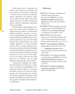 108
Ministério da Saúde II Caderno de Educação Popular em Saúde
Nesse lugar, ocorre a autorização dos
sujeitos como autores de sua história e de
suas narrativas, de forma que os cirandeiros
e os jovens não são somente os conhecidos
sujeitos objetivados nas pesquisas acadê-
micas tradicionais. São sujeitos que falam,
exigem autoria de suas falas e interlocução
quando elaboram proposições explicativas
sobre sua realidade.
Nas Cirandas de Aprendizagem e Pes-
quisa, esses sujeitos autores produzem um
conhecimento que difere do conhecimento
objetivo acadêmico e racional e se caracte-
riza como objetividade sem parênteses, que,
conforme Maturama (2005,p.48),é um ca-
minho explicativo em que “não há verdade
absoluta nem verdade relativa, mas muitas
verdades diferentes em muitos domínios
distintos. Nesse caminho explicativo exis-
tem muitos domínios distintos de realidade,
como distintos domínios explicativos da ex-
periência, fundados em distintas coerências
operacionais e, como tais, são todos legíti-
mos em sua origem, ainda que não sejam
iguais em seu conteúdo e que não sejam
igualmente desejáveis para serem vividos”.
Finalmente, ao dialogar com a experi-
ência das Cirandas da Vida, ficam as lições
sobre a existência de possibilidades de su-
peração das situações-limites e a construção
de inéditos viáveis como forma de enfren-
tamento dos determinantes das condições
de vida dessa população. Entretanto, ficam
também interrogações a respeito de que li-
ções a gestão em saúde tem apreendido nes-
sa interlocução.
Referências
ARDOINO,J.Abordagem multirreferencial
(plural) das situações educativas e
formativas.In: BARBOSA,J.A.(Org.).
Multirreferencialidade nas ciências e na
educação.São Carlos: Editora da UFSCar,
1998.p.24-41.
BOURDIEU P.Método científico e hierarquia
social dos objetos.In: NOGUEIRA,M.A.;
CATANI,A.(Org.).Escritos de educação.
7.ed.Petrópolis: Vozes,2005.p.35-64.
EIBENSCHULTZ,C.Poder,salud y
democracia.In:TALLER de medicina social.
Caracas: Universidad Central de Venezuela,
Ediciones del Rectorado,1991.p.121-135,v.2.
FREIRE,P.Ação cultural para a liberdade e
outros escritos.São Paulo: Paz e Terra,1976.
______.Pedagogia da autonomia: saberes
necessários à prática educativa.São Paulo: Paz
e Terra,1996.
LAPASSADE,G.Da multirreferencialidade
como bricolagem.In: BARBOSA,J.A.(Org.).
Multirreferencialidade nas ciências e na
educação.São Carlos: Editora UFSCar,1998.
p.122-148.
MATURAMA,H.Emoções e linguagem
na educação e na política.Belo Horizonte:
Editora da UFMG,2005
 
