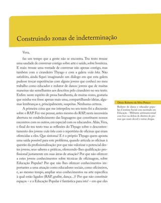 Construindo zonas de indeterminação
Vera,
faz um tempo que a gente não se encontra. Teu texto trouxe
uma saudade de conversar contigo sobre arte e saúde,sobre boniteza.
E mais: trouxe uma vontade de conversar não apenas contigo, mas
também com o cirandeiro Thyago e com a galera vida loka. Não
satisfeito, ainda fiquei imaginando um diálogo em que esta galera
pudesse trocar experiências com alguns jovens que conheci no meu
trabalho como educador e redutor de danos: jovens que de muitas
maneiras são semelhantes aos descritos pelo cirandeiro no seu texto.
Enfim: neste espírito de prosa barulhenta, de muitas vozes, gostaria
que minha voz fosse apenas mais uma, compartilhando ideias, algu-
mas lembranças e, principalmente, suspeitas. Nenhuma certeza.
A primeira coisa que me interpelou no seu texto foi a discussão
sobre o RAP.Fez-me pensar,antes mesmo do RAP,nesta necessária
abertura no estabelecimento das linguagens que constituem nossos
encontros com os outros,em especial com os educandos.Aliás,Vera,
o final do teu texto traz as reflexões do Thyago sobre o desconten-
tamento dos jovens vida loka com o repertório de oficinas que eram
oferecidas a eles. Que sintoma! E é o próprio Thyago quem aponta
uma saída possível para este problema, quando articula as oficinas à
questão da profissionalização: por que não valorizar o potencial des-
tes jovens, seus saberes e práticas, oferecendo-lhes qualificação pro-
fissional justamente em suas áreas de atuação? Por que não oferecer
a estes jovens conhecimentos sobre técnicas de oficinagem, sobre
Educação Popular? Por que não lhes oferecer conhecimentos im-
portantes a uma atuação como educadores sociais, como oficineiros,
e, ao mesmo tempo, ampliar seus conhecimentos na arte específica
à qual estão ligados (RAP, grafite, dança...)? Por que não constituir
espaços – e a Educação Popular é fantástica para isto! – em que eles
Dênis Roberto da Silva Petuco
Redutor de danos e educador popu-
lar; Cientista Social com mestrado em
Educação - Militante antimanicomial
com foco na defesa de direitos de pes-
soas que usam álcool e outras drogas.
 