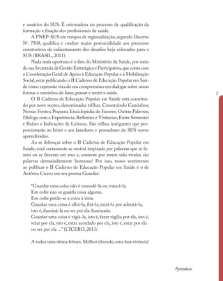 e usuários do SUS. É orientadora no processo de qualificação da
formação e fixação dos profissionais de saúde.
A PNEP-SUS em tempos de regionalização, segundo Decreto
No
. 7508, qualifica e confere maior potencialidade aos processos
construtivos de enfrentamento dos desafios hoje colocados para o
SUS (BRASIL, 2011).
Nada mais oportuno é o fato do Ministério da Saúde, por meio
de sua Secretaria de Gestão Estratégica e Participativa,que conta com
a Coordenação Geral de Apoio à Educação Popular e à Mobilização
Social, estar publicando o II Caderno de Educação Popular em Saú-
de como expressão viva do seu compromisso em dialogar sobre novas
formas e caminhos de fazer, pensar e sentir a saúde.
O II Caderno de Educação Popular em Saúde está constituí-
do por nove seções, denominadas trilhas: Construindo Caminhos;
Nossas Fontes; Pequena Enciclopédia de Fazeres; Outras Palavras;
Diálogo com a Experiência; Reflexões e Vivências; Entre Sementes
e Raízes e Indicações de Leituras. São trilhas instigantes que pro-
porcionarão ao leitor e aos fazedores e pensadores do SUS novos
aprendizados.
Ao se debruçar sobre o II Caderno de Educação Popular em
Saúde, você certamente se sentirá inspirado por palavras que se fa-
zem ou se fizeram em atos e, somente por terem sido vividas são
palavras demasiadamente humanas! Por isso, nosso sentimento
ao publicar o II Caderno de Educação Popular em Saúde é o de
Antônio Cícero em seu poema Guardar:
“Guardar uma coisa não é escondê-la ou trancá-la.
Em cofre não se guarda coisa alguma.
Em cofre perde-se a coisa à vista.
Guardar uma coisa é olhá-la, fitá-la, mirá-la por admirá-la,
isto é, iluminá-la ou ser por ela iluminado.
Guardar uma coisa é vigiá-la, isto é, fazer vigília por ela, isto é,
velar por ela, isto é, estar acordado por ela, isto é, estar por ela
ou ser por ela ...” (CÍCERO, 2013)
A todos uma ótima leitura. Melhor dizendo, uma boa vivência!
Apresentação
11
 