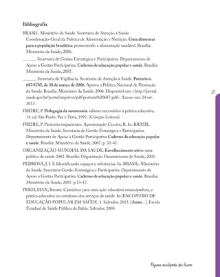 121
Pequena enciclopédia dos fazeres
Bibliografia
BRASIL. Ministério da Saúde. Secretaria de Atenção à Saúde.
Coordenação-Geral da Política de Alimentação e Nutrição. Guia alimentar
para a população brasileira: promovendo a alimentação saudável. Brasília:
Ministério da Saúde, 2006.
______. Secretaria de Gestão Estratégica e Participativa. Departamento de
Apoio à Gestão Participativa. Caderno de educação popular e saúde. Brasília:
Ministério da Saúde, 2007.
______. Secretaria de Vigilância. Secretaria de Atenção à Saúde. Portaria n.
687/GM, de 30 de março de 2006. Aprova a Política Nacional de Promoção
da Saúde. Brasília: Ministério da Saúde, 2006. Disponível em: <http://portal.
saude.gov.br/portal/arquivos/pdf/portaria%20687.pdf>. Acesso em: 24 set.
2013.
FREIRE, P. Pedagogia da autonomia: saberes necessários à prática educativa.
14. ed. São Paulo: Paz e Terra, 1997. (Coleção Leitura).
FREIRE, P. Pacientes impacientes. Apresentação Ceccim, R. In: BRASIL.
Ministério da Saúde. Secretaria de Gestão Estratégica e Participativa.
Departamento de Apoio à Gestão Participativa Caderno de educação popular
e saúde. Brasília: Ministério da Saúde, 2007. p. 32-45.
ORGANIZAÇÃO MUNDIAL DA SAUDE. Envelhecimento ativo: uma
política de saúde 2002. Brasília: Organização Panamericana de Saúde, 2005.
PEDROSA, J. I. S. Identificando espaços e referências. In: BRASIL. Ministério
da Saúde. Secretaria Gestão Estratégica e Participativa. Departamento de
Apoio a Gestão Participativa. Caderno de educação popular e saúde. Brasília:
Ministério da Saúde, 2007. p.13-17.
PEKELMAN, Renata. Caminhos para uma ação educativa emancipadora, a
prática educativa no cotidiano dos serviços de saúde. In: ENCONTRO DE
EDUCAÇÃO POPULAR EM SAÚDE, 1. Salvador, 2013. [Anais...]. Escola
Estadual de Saúde Pública da Bahia. Salvador, 2003.
 