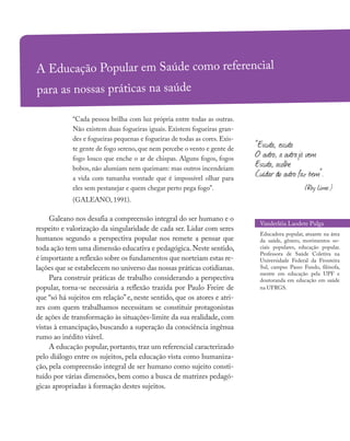 A Educação Popular em Saúde como referencial
para as nossas práticas na saúde
“Cada pessoa brilha com luz própria entre todas as outras.
Não existem duas fogueiras iguais. Existem fogueiras gran-
des e fogueiras pequenas e fogueiras de todas as cores. Exis-
te gente de fogo sereno, que nem percebe o vento e gente de
fogo louco que enche o ar de chispas. Alguns fogos, fogos
bobos, não alumiam nem queimam: mas outros incendeiam
a vida com tamanha vontade que é impossível olhar para
eles sem pestanejar e quem chegar perto pega fogo”.
(GALEANO, 1991).
Galeano nos desafia a compreensão integral do ser humano e o
respeito e valorização da singularidade de cada ser. Lidar com seres
humanos segundo a perspectiva popular nos remete a pensar que
toda ação tem uma dimensão educativa e pedagógica.Neste sentido,
é importante a reflexão sobre os fundamentos que norteiam estas re-
lações que se estabelecem no universo das nossas práticas cotidianas.
Para construir práticas de trabalho considerando a perspectiva
popular, torna-se necessária a reflexão trazida por Paulo Freire de
que “só há sujeitos em relação” e, neste sentido, que os atores e atri-
zes com quem trabalhamos necessitam se constituir protagonistas
de ações de transformação às situações-limite da sua realidade, com
vistas à emancipação, buscando a superação da consciência ingênua
rumo ao inédito viável.
A educação popular, portanto, traz um referencial caracterizado
pelo diálogo entre os sujeitos, pela educação vista como humaniza-
ção, pela compreensão integral de ser humano como sujeito consti-
tuído por várias dimensões, bem como a busca de matrizes pedagó-
gicas apropriadas à formação destes sujeitos.
Vanderléia Laodete Pulga
Educadora popular, atuante na área
da saúde, gênero, movimentos so-
ciais populares, educação popular.
Professora de Saúde Coletiva na
Universidade Federal da Fronteira
Sul, campus Passo Fundo, filósofa,
mestre em educação pela UPF e
doutoranda em educação em saúde
na UFRGS.
“Escuta, escuta
O outro, a outrajá vem
Escuta, acolhe
Cuidar do outro faz bem”.
(Ray Lima )
 
