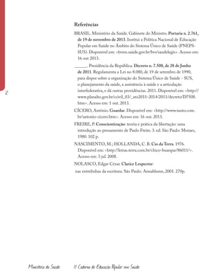 Referências
BRASIL. Ministério da Saúde. Gabinete do Ministro. Portaria n. 2.761,
de 19 de novembro de 2013. Institui a Política Nacional de Educação
Popular em Saúde no Âmbito do Sistema Único de Saúde (PNEPS-
SUS). Disponível em: <bvms.saúde.gov.br/bvs/saudelegis>. Acesso em:
16 out 2013.
______. Presidência da República. Decreto n. 7.508, de 28 de Junho
de 2011. Regulamenta a Lei no 8.080, de 19 de setembro de 1990,
para dispor sobre a organização do Sistema Único de Saúde - SUS,
o planejamento da saúde, a assistência à saúde e a articulação
interfederativa, e dá outras providências. 2011. Disponível em: <http://
www.planalto.gov.br/ccivil_03/_ato2011-2014/2011/decreto/D7508.
htm>. Acesso em: 1 out. 2013.
CÍCERO, Antônio. Guardar. Disponível em: <http://www.tanto.com.
br/antonio-cicero.htm>. Acesso em: 16 out. 2013.
FREIRE, P. Conscientização: teoria e prática da libertação: uma
introdução ao pensamento de Paulo Freire. 3. ed. São Paulo: Moraes,
1980. 102 p.
NASCIMENTO, M.; HOLLANDA, C. B. Cio da Terra. 1976.
Disponível em: <http://letras.terra.com.br/chico-buarque/86011/>.
Acesso em: 3 jul. 2008.
NOLASCO, Edgar Cézar. Clarice Lespector:
nas entrelinhas da escritura. São Paulo: Annablume, 2001. 270p.
12
Ministério da Saúde II Caderno de Educação Popular em Saúde
 