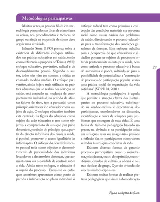 129
Pequena enciclopédia dos fazeres
Muitas vezes, as pessoas falam em me-
todologia pensando nas dicas de como fazer
as coisas, nos procedimentos e técnicas de
grupo ou ainda na sequência de como deve
seguir uma atividade.
Eduardo Stotz (1993) pontua sobre a
existência de diferentes enfoques utiliza-
dos nas práticas educativas em saúde, tendo
como referência a proposta de Tones (1987):
enfoque educativo, preventivo, radical e de
desenvolvimento pessoal. Segundo o au-
tor, todos eles têm em comum a crítica ao
chamado modelo médico. O enfoque pre-
ventivo, ainda hoje o mais utilizado na prá-
tica educativa que se realiza nos serviços de
saúde, está centrado na mudança de com-
portamento individual, no sentido de afas-
tar fatores de risco, tem a persuasão como
princípio orientador e o educador como su-
jeito da ação. O enfoque educativo também
está centrado na figura do educador como
sujeito da ação educativa e tem como ob-
jetivo a compreensão da situação por parte
do usuário,partindo do princípio que,a par-
tir da eleição informada dos riscos à saúde,
é possível promover o acesso igualitário às
informações. O enfoque do desenvolvimen-
to pessoal teria como objetivo o desenvol-
vimento da personalidade dos indivíduos
levando-os a desenvolver destrezas, que au-
mentariam sua capacidade de controle sobre
a vida. Ainda neste enfoque, o educador é
o sujeito do processo. Enquanto os enfo-
ques anteriores apresentam como ponto de
partida a intervenção no plano individual o
enfoque radical tem como premissa a con-
cepção das condições materiais e a estrutura
social como causas básicas dos problemas
de saúde, direcionando o processo educati-
vo para a transformação das condições ge-
radoras de doenças. Este enfoque trabalha
com a perspectiva de que educadores e ci-
dadãos possam ser sujeitos do processo e in-
tervir politicamente na luta pela saúde, bem
como articula o processo educativo à busca
de autonomia e poder, voltando-se para a
possibilidade de potencializar a “construção
de processos de participação popular como
uma prática social de organização da vida
cotidiana”(SOPHIA, 2001).
A metodologia participativa é aquela
que permite a atuação efetiva dos partici-
pantes no processo educativo, valorizan-
do os conhecimentos e experiências dos
participantes, envolvendo-os na discussão,
identificação e busca de soluções para pro-
blemas que emergem de suas vidas. É uma
forma de trabalho pedagógico baseado no
prazer, na vivência e na participação ativa
em situações reais ou imaginárias provoca
a reflexão faz os participantes construírem
sentidos às situações concretas da vida.
Existem diversas formas de garantir
processos participativos como o sociodra-
ma, psicodrama, teatro do oprimido, teatro-
-fórum, círculos de cultura, a oficina e ou-
tras técnicas de grupo, Que são oriundas de
saberes multidisciplinares.
Existem muitas formas de realizar pra-
ticas pedagógicas que visam à domesticação
Metodologias participativas
 