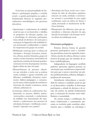 132
Ministério da Saúde II Caderno de Educação Popular em Saúde
Com base na intencionalidade de for-
talecer a participação popular, o controle
social e a gestão participativa na saúde, é
fundamental observar os seguintes pro-
cedimentos metodológicos nos processos
educativos:
»Aproximação e conhecimento da realidade
social em que se vai desenvolver o trabalho,
na perspectiva da educação popular, com
a metodologia da observação participante,
numa atitude de abertura e de escuta para a
construção de diagnósticos das realidades lo-
cais, fomentando a solidariedade e o espírito
de compromisso dos grupos em contato.
»Mobilização social que junte os esforços de
articulação e formação (encontros, seminá-
rios, oficinas, reuniões formativas, grupos de
estudos, círculos interativos, intercâmbios de
experiências,mutirões de formação popular e
caravanas) em torno de programas concretos,
ligado à defesa da vida e da saúde.
»Desenvolvimento de processos educati-
vos que articulem a teoria com as práticas
sociais, entidades e agentes envolvidos com
diferentes modalidades formativas, instru-
mentos didático-pedagógicos e comunica-
ção de massa,cultura popular de resistência e
reinvenção das relações econômicas, sociais,
culturais, ambientais etc.
»Construção coletiva do conhecimento fun-
damentada no processo dialético prática-
-teoria-prática, associando o conhecimento
da realidade com sistematização das expe-
riências e conhecimentos dos processos de
articulação, formação e mobilização, concre-
tizando o “aprender com a prática”.
»Articulação das forças sociais com a estru-
turação de redes de educadores populares,
educares em saúde, entidades e movimen-
tos sensíveis à necessidade de uma ampla
mobilização social em defesa do direito à
saúde, retomando os fundamentos da Re-
forma Sanitária.
»Planejamento das diferentes ações que po-
tencializem a dimensão educativa da ação,
fazendo da articulação e da formação um fa-
tor efetivo da mobilização social.
Orientações pedagógicas
Existem diversas formas de garantir
processos participativos como o sociodra-
ma, psicodrama, teatro do oprimido, teatro-
-fórum,círculos de cultura,oficinas e outras
técnicas de grupo, que são oriundas de sa-
beres multidisciplinares.
Independente da linguagem escolhida
podemos apresentar algumas posturas ou
orientações que consideramos imprescindí-
veis para que se possa concretizar um prá-
tica problematizadora, reflexiva, dialógica e
produtora de autonomia.
Inicialmente referendamos a necessi-
dade de conhecer a realidade social em que
se vai desenvolver o trabalho. A observação
participante, a atitude de abertura e de es-
cuta são pontos de partida fundamentais
para a construção de vínculos entre traba-
lhadores e comunidade.
Ao mesmo tempo, a mobilização dos
atores institucionais e comunitários pre-
sentes no território pode contribuir sobre-
maneira para o trabalho na articulação e
 
