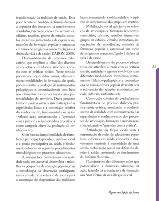 133
Pequena enciclopédia dos fazeres
transformação da realidade de saúde. Esta
pode acontecer também de formas diversas
a depender dos contextos já anteriormente
abordados, tais como, encontros, seminários,
oficinas, reuniões, grupos de estudos, círcu-
los interativos,intercâmbios de experiências,
mutirões de formação popular e caravanas
em torno de programas concretos, ligados à
defesa da vida e da saúde (DARON, 2008).
Desenvolvimento de processos edu-
cativos que ampliem o olhar dos diversos
atores sobre a realidade e articulem a teo-
ria com as práticas sociais. Nesse sentido
podem ser organizados cursos, oficinas e
outras modalidades de formação, das quais,
podem resultar a produção de instrumentos
pedagógicos e comunicacionais com base
nos elementos da cultura local e nas po-
tencialidades do território. Desse processo
também pode resultar a sistematização das
experiências locais e a construção coletiva
do conhecimento, fundamentada na ação-
-reflexão-ação, concretizando o “aprender
com a prática”e referenciando a experiência
como categoria chave na produção do co-
nhecimento.
Com base na intencionalidade de forta-
lecer a participação popular,o controle social
e a gestão participativa na saúde, é funda-
mental observar os seguintes procedimentos
metodológicos nos processos educativos:
Aproximação e conhecimento da reali-
dade social em que se vai desenvolver o traba-
lho, na perspectiva da educação popular, com
a metodologia da observação participante,
numa atitude de abertura e de escuta para
a construção de diagnósticos das realidades
locais, fomentando a solidariedade e o espí-
rito de compromisso dos grupos em contato.
Mobilização social que junte os esfor-
ços de articulação e formação (encontros,
seminários, oficinas, reuniões formativas,
grupos de estudos, círculos interativos, in-
tercâmbios de experiências, mutirões de
formação popular e caravanas) em torno
de programas concretos, ligado à defesa da
vida e da saúde.
Desenvolvimento de processos educa-
tivos que articulem a teoria com as práticas
sociais, entidades e agentes envolvidos com
diferentes modalidades formativas, instru-
mentos didático-pedagógicos e comunica-
ção de massa, cultura popular de resistência
e reinvenção das relações econômicas, so-
ciais, culturais, ambientais etc.
Construção coletiva do conhecimento
fundamentada no processo dialético prá-
tica-teoria-prática, associando o conheci-
mento da realidade com sistematização das
experiências e conhecimentos dos proces-
sos de articulação, formação e mobilização,
concretizando o “aprender com a prática”.
Articulação das forças sociais com a
estruturação de redes de educadores popu-
lares, educares em saúde, entidades e mo-
vimentos sensíveis à necessidade de uma
ampla mobilização social em defesa do di-
reito à saúde, retomando os fundamentos
da Reforma Sanitária.
Planejamento das diferentes ações que
potencializem a dimensão educativa da
ação, fazendo da articulação e da formação
um fator efetivo da mobilização social.
 