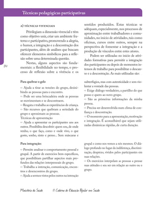 134
Ministério da Saúde II Caderno de Educação Popular em Saúde
a) técnicas vivenciais
Privilegiam a dimensão vivencial e têm
como objetivo unir, criar um ambiente fra-
terno e participativo,promovendo a alegria,
o humor, a integração e a descontração dos
participantes, além de análises que buscam
oferecer elementos simbólicos para a refle-
xão sobre uma determinada questão.
Nestas, alguns aspectos são funda-
mentais: a flexibilidade no tempo, o pro-
cesso de reflexão sobre a vivência e os
sentidos produzidos. Estas técnicas se
adéquam, especialmente, nos processos de
aproximação entre trabalhadores e comu-
nidades, no início de atividades, tais como
oficinas, cursos entre outros, sempre na
perspectiva de fomentar a integração e a
produção de vínculos entre estes atores.
Podem ser utilizadas no início de ativi-
dades formativas para permitir a integração
dos participantes ou depois de momentos in-
tensos de trabalho para possibilitar o descan-
so e a descontração. As mais utilizadas são:
Para quebrar o gelo
» Ajuda a tirar as tensões do grupo, desini-
bindo as pessoas para o encontro.
» Pode ser uma brincadeira onde as pessoas
se movimentam e se descontraem.
» Resgata e trabalha as experiências de criança.
» São recursos que quebram a seriedade do
grupo e aproximam as pessoas.
Técnicas de apresentação
» Ajuda a apresentar os participantes uns aos
outros. Possibilita descobrir: quem sou, de onde
venho, o que faço, como e onde vivo, o que
gosto, sonho, sinto e penso... Sem máscaras e
subterfúgios, mas com autenticidade e sem vio-
lentar a vontade das pessoas.
» Exige diálogo verdadeiro, a partilho do que
posso e quero ao novo grupo.
» São as primeiras informações da minha
pessoa.
» Precisa ser desenvolvida num clima de con-
fiança e descontração.
» O momento para a apresentação,motivação
e integração. É aconselhável que sejam utili-
zadas dinâmicas rápidas, de curta duração.
Para integração:
» Permite analisar o comportamento pessoal e
grupal. A partir de exercícios bem específicos,
que possibilitam partilhar aspectos mais pro-
fundos das relações interpessoais do grupo.
» Trabalha a interação, comunicação, encon-
tros e desencontros do grupo.
» Ajuda a sermos vistos pelos outros na interação
grupal e como nos vemos a nós mesmos. O diá-
logo profundo no lugar da indiferença,discrimi-
nação, desprezo, vividos pelos participantes em
suas relações.
» Os exercícios interpelam as pessoas a pensar
suas atitudes e seu ser em relação ao outro ou o
grupo.
Técnicas pedagógicas participativas
 