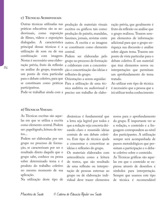 136
Ministério da Saúde II Caderno de Educação Popular em Saúde
c) Técnicas Audiovisuais
Outras técnicas utilizadas nas
práticas educativas são as au-
diovisuais, como exposição
de filmes, vídeos e exposições
dialogadas. A característica
principal dessas técnicas é a
utilização de som ou de sua
combinação com imagens.
Nestas é necessário uma elabo-
ração prévia, fruto da reflexão
ou análise do grupo, trazendo
um ponto de vista particular
para o debate coletivo,para que
se constituam como práticas
participativas.
Pode-se trabalhar ainda com a
d) Técnicas Visuais:
As Técnicas escritas são aque-
las em que se utiliza a escrita
como elemento central. Podem
ser: papelógrafo, leitura de tex-
tos...
Podem ser elaboradas por um
grupo no processo de forma-
ção, se caracterizam por ser o
resultado direto daquilo que o
grupo sabe, conhece ou pensa
sobre determinado tema e é
produto do trabalho coletivo
no mesmo momento de sua
aplicação.
Na utilização deste tipo de
produção de materiais visuais
escritos ou gráficos tais como:
produção de painéis, mandalas,
fanzines, jornais, revistas entre
outros. A escrita e as imagens
se constituem como elemento
central.
Podem ser elaboradas pelo
grupo no processo de formação
e colaboram com a concentra-
ção e concretização das ideias e
reflexões do grupo.
Orientações a serem seguidas:
Para a utilização de uma téc-
nica auditiva ou audiovisual é
preciso um trabalho de elabo-
ração prévia, que geralmente é
fruto da reflexão ou análise que
o grupo realizou. Trazem sem-
pre elementos de informação
adicional para que o grupo en-
riqueça sua discussão e análise
sobre algum tema. Trazem um
ponto de vista particular para o
debate coletivo. É um material
que traz elementos novos ou
interpretações que permitam
um aprofundamento do tema
tratado.
Ao utilizar este tipo de técnica
é necessário que a pessoa que a
irá utilizar tenha conhecimento
dinâmicas é fundamental que
a letra seja legível por todos e
que a redação seja concreta dei-
xando claro e resumido ideias
centrais de um debate coleti-
vo. Este tipo de técnica ajuda
a concentrar e concretizar as
ideias e reflexões do grupo.
Os materiais elaborados com
antecedência como a leitura
de textos, que são resultado
de uma reflexão ou interpre-
tação de pessoas externas ao
grupo ou de elaboração indi-
vidual deve trazer elementos
novos para o aprofundamento
do grupo. É importante ver se
a redação, o conteúdo e a lin-
guagem correspondem ao nível
dos participantes. A utilização
sempre será acompanhada de
passos metodológicos que per-
mitam a participação e o deba-
te coletivo sobre o conteúdo.
As Técnicas gráficas são aque-
las em que o conteúdo se ex-
pressa através de desenhos e
símbolos para interpretação.
Sempre que usamos este tipo
de técnica é recomendável
 
