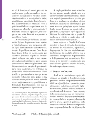 138
Ministério da Saúde II Caderno de Educação Popular em Saúde
social. A Tematização3
, ou seja, processo no
qual os temas e palavras geradoras são co-
dificados e decodificados buscando a cons-
ciência do vivido, o seu significado social,
possibilitando a ampliação do conhecimen-
to e a compreensão dos educandos sobre a
própria realidade, na perspectiva de intervir
criticamente sobre ela. O importante não é
transmitir conteúdos específicos, mas des-
pertar uma nova forma de relação com a
experiência vivida.
A Problematização representa um mo-
mento decisivo da proposta e busca superar
a visão ingênua por uma perspectiva críti-
ca, capaz de transformar o contexto vivido.
A ação de problematizar em Paulo Freire
(ano) impõe ênfase no sujeito práxico que
discute os problemas surgidos da observa-
ção da realidade com todas as suas contra-
dições, buscando explicações que o ajudem
a transformá-la.O sujeito,por sua vez,tam-
bém se transforma na ação de problemati-
zar e passa a detectar novos problemas na
sua realidade e assim sucessivamente. Nesse
sentido, a problematização emerge como
momento pedagógico, como práxis social,
como manifestação de um mundo refletido
com o conjunto dos atores, possibilitando a
formulação de conhecimentos com base na
vivência de experiências significativas.
3
A codificação pode se dar por imagens expressas de
várias formas – desenho, fotografia, imagem viva, – que
por sua vez deverão suscitar novos debates. Parte-se da
compreensão de que cada pessoa, cada grupo envolvido
na ação pedagógica, dispõe em si próprio, ainda que de
forma rudimentar, dos conteúdos necessários dos quais
se parte.
A ampliação do olhar sobre a realida-
de com amparo na ação-reflexão-ação e o
desenvolvimento de uma consciência crítica
que surge da problematização permite que
homens e mulheres se percebam sujeitos
históricos, o que implica a esperança de que
nesse encontro pedagógico sejam vislum-
bradas formas de pensar um mundo melhor
para todos. Esse processo supõe a paciência
histórica de amadurecer com o grupo, de
modo que a reflexão e a ação sejam real-
mente sínteses elaboradas com ele.
Nesse contexto o Círculo de Cultura
constitui-se locus da vivência democrática,
de formas de pensamentos, experiências,
linguagens e de vida, que possibilita o es-
tabelecimento de condições efetivas para a
democracia de expressões, de pensamentos
e de lógicas com base no respeito às dife-
renças e no incentivo à participação em
uma dinâmica que lança o sujeito ao debate,
focando os problemas comuns.
b) Técnica de Oficinas
A oficina se constitui num espaço pri-
vilegiado de criação e descobertas, onde,
processo e produto compõem uma unidade
dialética, cujos objetivos e passos são pactu-
ados com os participantes, portanto, é plu-
ridimensional, criativo, coletivo, planejado e
coordenado coletivamente. Nesse sentido,
todos são essenciais e cada um é correspon-
sável na produção do que se quer obter, ten-
do como referência as potencialidades do
próprio grupo, a partir da prática de cada
um em seu cotidiano.Por isso o compromis-
so e a responsabilidade dos participantes do
 