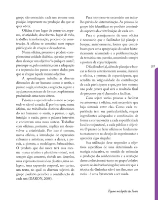 139
Pequena enciclopédia dos fazeres
grupo são essenciais: cada um assume uma
posição importante na produção do que se
quer obter.
Oficina é um lugar de consertos, repa-
ros, criatividade, descobertas, lugar de vida,
trabalho, transformação, processo de cons-
trução. A oficina se constitui num espaço
privilegiado de criação e descobertas.
Numa oficina, processo e produto com-
põem uma unidade dialética,que não preten-
dem alcançar um objetivo “a qualquer custo”;
preocupa-se,pelo contrário,com a adequação
e a sequencia dos passos a serem dados para
que se chegue àquele mesmo objetivo.
A aprendizagem trabalha as diversas
dimensões do ser humano como o sentir, o
pensar,o agir,a intuição,a cognição,o gesto e
a palavra encontram de forma complementar
produzindo uma nova síntese.
Prioriza o aprendizado usando o corpo
todo e não só a razão. É por isso que, numa
oficina, são trabalhadas distintas dimensões
do ser humano: o sentir, o pensar, o agir,
intuição e razão, gesto e palavra intervêm
e encontram uma nova síntese. Trabalhar
com oficinas, portanto, implica em desen-
volver a criatividade. Por isso é comum,
numa oficina, a introdução de expressões
culturais e artísticas, como: a dança, a po-
esia, a pintura, a modelagem, brincadeiras.
O produto que daí nasce terá essa mes-
ma marca criativa e pluridimensional, será
sempre algo concreto, visível: um desenho,
uma expressão musical ou plástica, uma co-
lagem, uma expressão corporal, um cartaz,
um texto, no qual os diversos sujeitos do
grupo poderão perceber a contribuição de
cada um (DARON, 2008).
Para isso torna-se necessário um traba-
lho prévio de sistematização. As pessoas do
grupo irão identificar no produto construí-
do aspectos da contribuição de cada um.
Para o planejamento de uma oficina
é necessário que o facilitador (a) planeje e
busque, anteriormente, fontes que contri-
buam para uma apropriação do saber histo-
ricamente acumulado e a problematização
da temática em questão, assumindo sempre
a postura de coparticipante.
O facilitador (a),além de planejar e bus-
car as fontes anteriormente assume,durante
a oficina, a postura de coparticipante, que
acredita na originalidade da contribuição
de cada participante e que, por isso mesmo,
não pode prever qual será o resultado final
do processo que é chamado a facilitar.
Caso sejam várias pessoas a facilitar
ou assessorar a oficina, será necessário que
haja sintonia entre elas. Como cada ex-
periência tem sua particularidade, requer
ingredientes adequados e combinados de
forma a corresponder a cada especificidade
local e conjuntural, a cada público e objeti-
vo. O prazer de fazer oficina se fundamen-
ta exatamente no desejo de experimentar e
aprender algo singular.
Sua utilização deve responder a obje-
tivos específicos de uma determinada es-
tratégia educativa, no sentido de estimular
a produção do conhecimento e a recriação
deste conhecimento tanto no grupo/coletivo
quanto no indivíduo/singular,uma vez que a
técnica da dinâmica não é um fim, mas um
meio - é uma ferramenta a ser usada.
 