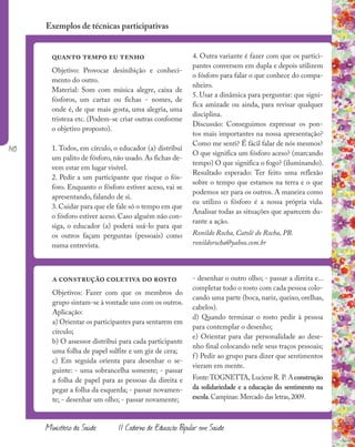 140
Ministério da Saúde II Caderno de Educação Popular em Saúde
quanto tempo eu tenho
Objetivo: Provocar desinibição e conheci-
mento do outro.
Material: Som com música alegre, caixa de
fósforos, um cartaz ou fichas - nomes, de
onde é, de que mais gosta, uma alegria, uma
tristeza etc. (Podem-se criar outras conforme
o objetivo proposto).
1. Todos, em círculo, o educador (a) distribui
um palito de fósforo, não usado. As fichas de-
vem estar em lugar visível.
2. Pedir a um participante que risque o fós-
foro. Enquanto o fósforo estiver aceso, vai se
apresentando, falando de si.
3. Cuidar para que ele fale só o tempo em que
o fósforo estiver aceso. Caso alguém não con-
siga, o educador (a) poderá usá-lo para que
os outros façam perguntas (pessoais) como
numa entrevista.
a construção coletiva do rosto
Objetivos: Fazer com que os membros do
grupo sintam-se à vontade uns com os outros.
Aplicação:
a) Orientar os participantes para sentarem em
círculo;
b) O assessor distribui para cada participante
uma folha de papel sulfite e um giz de cera;
c) Em seguida orienta para desenhar o se-
guinte: - uma sobrancelha somente; - passar
a folha de papel para as pessoas da direita e
pegar a folha da esquerda; - passar novamen-
te; - desenhar um olho; - passar novamente;
Exemplos de técnicas participativas
4. Outra variante é fazer com que os partici-
pantes conversem em dupla e depois utilizem
o fósforo para falar o que conhece do compa-
nheiro.
5. Usar a dinâmica para perguntar: que signi-
fica amizade ou ainda, para revisar qualquer
disciplina.
Discussão: Conseguimos expressar os pon-
tos mais importantes na nossa apresentação?
Como me senti? É fácil falar de nós mesmos?
O que significa um fósforo aceso? (marcando
tempo) O que significa o fogo? (iluminando).
Resultado esperado: Ter feito uma reflexão
sobre o tempo que estamos na terra e o que
podemos ser para os outros. A maneira como
eu utilizo o fósforo é a nossa própria vida.
Analisar todas as situações que aparecem du-
rante a ação.
Ronildo Rocha, Catolé do Rocha, PB.
ronildorocha@yahoo.com.br
- desenhar o outro olho; - passar a direita e...
completar todo o rosto com cada pessoa colo-
cando uma parte (boca, nariz, queixo, orelhas,
cabelos).
d) Quando terminar o rosto pedir à pessoa
para contemplar o desenho;
e) Orientar para dar personalidade ao dese-
nho final colocando nele seus traços pessoais;
f) Pedir ao grupo para dizer que sentimentos
vieram em mente.
Fonte:TOGNETTA, LucieneR. P. Aconstrução
da solidariedade e a educação do sentimento na
escola.Campinas: Mercado das letras,2009.
 