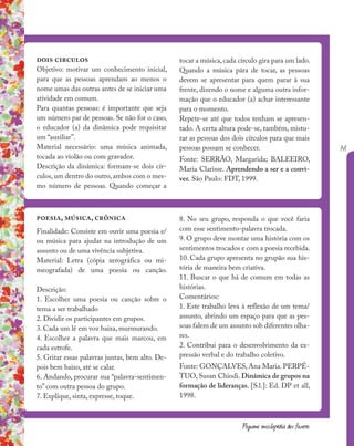 141
Pequena enciclopédia dos fazeres
dois circulos
Objetivo: motivar um conhecimento inicial,
para que as pessoas aprendam ao menos o
nome umas das outras antes de se iniciar uma
atividade em comum.
Para quantas pessoas: é importante que seja
um número par de pessoas. Se não for o caso,
o educador (a) da dinâmica pode requisitar
um “auxiliar”.
Material necessário: uma música animada,
tocada ao violão ou com gravador.
Descrição da dinâmica: formam-se dois cír-
culos, um dentro do outro, ambos com o mes-
mo número de pessoas. Quando começar a
poesia, música, crônica
Finalidade: Consiste em ouvir uma poesia e/
ou música para ajudar na introdução de um
assunto ou de uma vivência subjetiva.
Material: Letra (cópia xerográfica ou mi-
meografada) de uma poesia ou canção.
Descrição:
1. Escolher uma poesia ou canção sobre o
tema a ser trabalhado
2. Dividir os participantes em grupos.
3. Cada um lê em voz baixa, murmurando.
4. Escolher a palavra que mais marcou, em
cada estrofe.
5. Gritar essas palavras juntas, bem alto. De-
pois bem baixo, até se calar.
6. Andando, procurar sua “palavra-sentimen-
to” com outra pessoa do grupo.
7. Explique, sinta, expresse, toque.
tocar a música, cada círculo gira para um lado.
Quando a música pára de tocar, as pessoas
devem se apresentar para quem parar à sua
frente, dizendo o nome e alguma outra infor-
mação que o educador (a) achar interessante
para o momento.
Repete-se até que todos tenham se apresen-
tado. A certa altura pode-se, também, mistu-
rar as pessoas dos dois círculos para que mais
pessoas possam se conhecer.
Fonte: SERRÃO, Margarida; BALEEIRO,
Maria Clarisse. Aprendendo a ser e a convi-
ver. São Paulo: FDT, 1999.
8. No seu grupo, responda o que você faria
com esse sentimento-palavra trocada.
9. O grupo deve montar uma história com os
sentimentos trocados e com a poesia recebida.
10. Cada grupo apresenta no grupão sua his-
tória de maneira bem criativa.
11. Buscar o que há de comum em todas as
histórias.
Comentários:
1. Este trabalho leva à reflexão de um tema/
assunto, abrindo um espaço para que as pes-
soas falem de um assunto sob diferentes olha-
res.
2. Contribui para o desenvolvimento da ex-
pressão verbal e do trabalho coletivo.
Fonte: GONÇALVES, Ana Maria. PERPÉ-
TUO, Susan Chiodi. Dinâmica de grupos na
formação de lideranças. [S.l.]: Ed. DP et all,
1998.
 