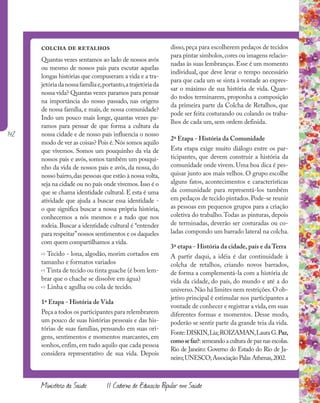 142
Ministério da Saúde II Caderno de Educação Popular em Saúde
colcha de retalhos
Quantas vezes sentamos ao lado de nossos avós
ou mesmo de nossos pais para escutar aquelas
longas histórias que compuseram a vida e a tra-
jetóriadanossafamíliae,portanto,atrajetóriada
nossa vida? Quantas vezes paramos para pensar
na importância do nosso passado, nas origens
de nossa família, e mais, de nossa comunidade?
Indo um pouco mais longe, quantas vezes pa-
ramos para pensar de que forma a cultura da
nossa cidade e de nosso país influencia o nosso
modo de ver as coisas? Pois é.Nós somos aquilo
que vivemos. Somos um pouquinho da via de
nossos pais e avós, somos também um pouqui-
nho da vida de nossos pais e avós, da nossa, do
nosso bairro,das pessoas que estão à nossa volta,
seja na cidade ou no país onde vivemos.Isso é o
que se chama identidade cultural. E esta é uma
atividade que ajuda a buscar essa identidade -
o que significa buscar a nossa própria história,
conhecemos a nós mesmos e a tudo que nos
rodeia. Buscar a identidade cultural é “entender
para respeitar”nossos sentimentos e os daqueles
com quem compartilhamos a vida.
» Tecido - lona, algodão, morim cortados em
tamanho e formatos variados
» Tinta de tecido ou tinta guache (é bom lem-
brar que o chache se dissolve em água)
» Linha e agulha ou cola de tecido.
1ª Etapa - História de Vida
Peça a todos os participantes para relembrarem
um pouco de suas histórias pessoais e das his-
tórias de suas famílias, pensando em suas ori-
gens, sentimentos e momentos marcantes, em
sonhos,enfim,em tudo aquilo que cada pessoa
considera representativo de sua vida. Depois
disso, peça para escolherem pedaços de tecidos
para pintar símbolos,cores ou imagens relacio-
nadas às suas lembranças.Esse é um momento
individual, que deve levar o tempo necessário
para que cada um se sinta à vontade ao expres-
sar o máximo de sua história de vida. Quan-
do todos terminarem, proponha a composição
da primeira parte da Colcha de Retalhos, que
pode ser feita costurando ou colando os traba-
lhos de cada um, sem ordem definida.
2ª Etapa - História da Comunidade
Esta etapa exige muito diálogo entre os par-
ticipantes, que devem construir a história da
comunidade onde vivem. Uma boa dica é pes-
quisar junto aos mais velhos. O grupo escolhe
alguns fatos, acontecimentos e características
da comunidade para representá-los também
em pedaços de tecido pintados.Pode-se reunir
as pessoas em pequenos grupos para a criação
coletiva do trabalho.Todas as pinturas, depois
de terminadas, deverão ser costuradas ou co-
ladas compondo um barrado lateral na colcha.
3ª etapa - História da cidade, país e da Terra
A partir daqui, a idéia é dar continuidade à
colcha de retalhos, criando novos barrados,
de forma a complementá-la com a história de
vida da cidade, do país, do mundo e até a do
universo.Não há limites nem restrições.O ob-
jetivo principal é estimular nos participantes a
vontade de conhecer e registrar a vida,em suas
diferentes formas e momentos. Desse modo,
poderão se sentir parte da grande teia da vida.
Fonte:DISKIN,Lia;ROIZAMAN,LauraG.Paz,
comosefaz?:semeando a cultura de paz nas escolas.
Rio de Janeiro: Governo do Estado do Rio de Ja-
neiro;UNESCO;Associação Palas Athenas,2002.
 