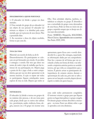 143
Pequena enciclopédia dos fazeres
descobrindo a quem pertence
1. O educador (a) divide o grupo em duas
metades.
2. Uma metade do grupo dá ao educador (a)
um objeto de uso pessoal. O educador (a)
mistura os objetos e os distribui pela outra
metade, que sai à procura de seus donos. Não
é permitido falar.
3. Ao encontrar o dono do objeto recebido,
forma-se par com ele.
teia da vida
Material: um novelo de linha ou de lã
Desenvolvimento: Os participantes se colo-
cam em pé formando um círculo. A um deles
é entregue o novelo. Ele tem que dizer seu
nome, de onde é, tipo de trabalho que faz in-
teresse de sua participação, etc. Depois pega
a ponta do fio e joga a bola a outro compa-
nheiro, que por sua vez deve apresentar-se da
mesma maneira. A ação se repete até todos
os participantes fiquem entrelaçados numa
espécie de teia ou rede. Depois que todos se
fotografia
O educador (a) divide a turma em grupos de
no máximo dez pessoas, e dá um tema para
cada grupo, desde que os outros não saibam
(ex.: prostituição, saúde, violência, fome, ale-
gria, namoro etc.). O grupo irá montar uma
cena onde todos permanecem congelados.
O instrutor orienta o grupo para que fiquem
postos no lugar,bate palma e o grupo congela.
Os demais grupos tentam descobrir a mensa-
gem - ou tema. Fazer um debate sobre o que
se aprendeu com esta dinâmica.
Obs.: Esta atividade objetiva, também, es-
tabelecer as relações no grupo. É divertida e
usa a curiosidade do grupo como detonadora
de uma busca. Pode ser feita no início de um
grupo e repetida sempre que se deseja um cli-
ma mais descontraído.
Fonte: SERRÃO, Margarida; BALEEIRO,
Maria Clarisse.Aprendendoasereaconviver.
São Paulo: FDT, 1999.
apresentam, quem ficou com o novelo deve
devolvê-lo a quem lhe entregou, repartindo
as informações dadas por seu companheiro.
Este faz o mesmo de tal forma que vai en-
rolando a linha em forma de bola e vai refa-
zendo a trajetória anterior, porém no sentido
inverso, até que volta ao companheiro que a
iniciou. É preciso avisar os participantes da
importância de estarem atentos durante a
apresentação de cada um, pois não se sabe a
quem vai ser lançado o novelo, depois deverá
repetir os dados de quem lançou.
 