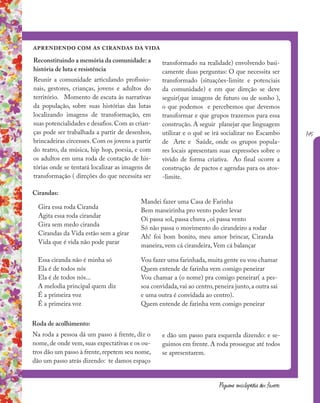 145
Pequena enciclopédia dos fazeres
aprendendo com as cirandas da vida
Mandei fazer uma Casa de Farinha
Bem maneirinha pro vento poder levar
Oi passa sol, passa chuva , oi passa vento
Só não passa o movimento do cirandeiro a rodar
Ah! foi bom bonito, meu amor brincar, Ciranda
maneira, vem cá cirandeira, Vem cá balançar
Reconstituindo a memória da comunidade: a
história de luta e resistência
Reunir a comunidade articulando profissio-
nais, gestores, crianças, jovens e adultos do
território. Momento de escuta às narrativas
da população, sobre suas histórias das lutas
localizando imagens de transformação, em
suas potencialidades e desafios.Com as crian-
ças pode ser trabalhada a partir de desenhos,
brincadeiras circenses. Com os jovens a partir
do teatro, da música, hip hop, poesia, e com
os adultos em uma roda de contação de his-
tórias onde se tentará localizar as imagens de
transformação ( direções do que necessita ser
transformado na realidade) envolvendo basi-
camente duas perguntas: O que necessita ser
transformado (situações-limite e potenciais
da comunidade) e em que direção se deve
seguir(que imagens de futuro ou de sonho ),
o que podemos e percebemos que devemos
transformar e que grupos trazemos para essa
construção. A seguir planejar que linguagem
utilizar e o quê se irá socializar no Escambo
de Arte e Saúde, onde os grupos popula-
res locais apresentam suas expressões sobre o
vivido de forma criativa. Ao final ocorre a
construção de pactos e agendas para os atos-
-limite.
Essa ciranda não é minha só
Ela é de todos nós
Ela é de todos nós...
A melodia principal quem diz
É a primeira voz
É a primeira voz
Na roda a pessoa dá um passo á frente, diz o
nome, de onde vem, suas expectativas e os ou-
tros dão um passo à frente, repetem seu nome,
dão um passo atrás dizendo: te damos espaço
Gira essa roda Ciranda
Agita essa roda cirandar
Gira sem medo ciranda
Cirandas da Vida estão sem a girar
Vida que é vida não pode parar
Vou fazer uma farinhada, muita gente eu vou chamar
Quem entende de farinha vem comigo peneirar
Vou chamar a (o nome) pra comigo peneirar( a pes-
soa convidada, vai ao centro, peneira junto, a outra sai
e uma outra é convidada ao centro).
Quem entende de farinha vem comigo peneirar
e dão um passo para esquerda dizendo: e se-
guimos em frente. A roda prossegue até todos
se apresentarem.
Cirandas:
Roda de acolhimento:
 