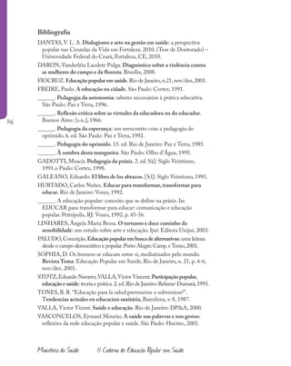 146
Ministério da Saúde II Caderno de Educação Popular em Saúde
Bibliografia
DANTAS, V. L. A. Dialogismo e arte na gestão em saúde: a perspectiva
popular nas Cirandas da Vida em Fortaleza. 2010. (Tese de Doutorado) –
Universidade Federal do Ceará, Fortaleza, CE, 2010.
DARON, Vanderléia Laodete Pulga. Diagnóstico sobre a violência contra
as mulheres do campo e da floresta. Brasília, 2008.
FIOCRUZ.Educação popular em saúde.Rio de Janeiro,n.21,nov./dez,2001.
FREIRE, Paulo. A educação na cidade. São Paulo: Cortez, 1991.
______. Pedagogia da autonomia: saberes necessários à prática educativa.
São Paulo: Paz e Terra, 1996.
______. Reflexão crítica sobre as virtudes da educadora ou do educador.
Buenos Aires: [s.n.], 1966.
______. Pedagogia da esperança: um reencontro com a pedagogia do
oprimido. 6. ed. São Paulo: Paz e Terra, 1992.
______. Pedagogia do oprimido. 15. ed. Rio de Janeiro: Paz e Terra, 1985.
______. À sombra desta mangueira. São Paulo: Olho d’Água, 1995.
GADOTTI, Moacir. Pedagogia da práxis. 2. ed. Sã]: Siglo Veintiuno,
1991.o Paulo: Cortez, 1998.
GALEANO, Eduardo. El libro de los abrazos. [S.l]: Siglo Veintiuno, 1991.
HURTADO, Carlos Nuñes. Educar para transformar, transformar para
educar. Rio de Janeiro: Vozes, 1992.
______. A educação popular: conceito que se define na práxis. In:
EDUCAR para transformar para educar: comunicação e educação
popular. Petrópolis, RJ: Vozes, 1992. p. 43-56.
LINHARES, Ângela Maria Bessa. O tortuoso e doce caminho da
sensibilidade: um estudo sobre arte e educação. Ijuí: Editora Unijuí, 2003.
PALUDO,Conceição.Educaçãopopularembuscadealternativas: uma leitura
desde o campo democrático e popular.Porto Alegre: Camp.eTomo,2001.
SOPHIA, D. Os homens se educam entre si, mediatizados pelo mundo.
Revista Tema: Educação Popular em Saúde, Rio de Janeiro, n. 21, p. 4-6,
nov./dez. 2001.
STOTZ,Eduardo Navarro;VALLA,Victor Vincent.Participaçãopopular,
educaçãoesaúde: teoria e prática.2.ed.Rio de Janeiro: Relume-Dumará,1993.
TONES, B. R. “Educação para la salud:prevencion o subversion?”.
Tendencias actuales en educacion sanitária, Barcelona, v. 8, 1987.
VALLA, Victor Vicent. Saúde e educação. Rio de Janeiro: DP&A, 2000.
VASCONCELOS, Eymard Mourão. A saúde nas palavras e nos gestos:
reflexões da rede educação popular e saúde. São Paulo: Hucitec, 2001.
 