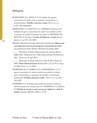156
Ministério da Saúde II Caderno de Educação Popular em Saúde
Bibliografia
BORNSTEIN, V. J.; SOTZ, E. N. O trabalho dos agentes
comunitários de saúde: entre a mediação convencedora e a
transformadora. Trabalho, educação e saúde, [S.l.], v. 6, n. 3,
p. 457-480, 2008/2009.
BORNSTEIN, V. J.; MATTA, G. C.; DAVID, H. O processo de
trabalho do agente comunitário de saúde e sua incidência sobre
a mudança do modelo de atenção em saúde. In: MONKEN, M.;
DANTAS, A. V. (Orgs.). Estudos de Politecnia e Saúde, Rio de
Janeiro, v. 4, p. 191-219, 2009.
BRASIL. Ministério da Saúde. Ministério da Educação. Referencial
curricular para curso técnico de agentes comunitários de saúde:
área profissional saúde. Brasília: Ministério da Saúde, 2004.
______. Ministério da Saúde. Departamento de Atenção Básica.
[Site]. 2011. Disponível em: <http://dab.saude.gov.br/abnumeros.
php>. Acesso em: 23 ago. 2011.
______. Ministério da Saúde. Portaria nº 648, de 28 de Março de
2006. Diário Oficial da União, Brasília, DF, n. 61, de 29 de março
de 2006, Seção 1, p. 71, 2006.
MOROSINI, M. V.; CORBO, A. D.; GUIMARÃES, C. C. O
agente comunitário de saúde no âmbito das políticas voltadas
para a atenção básica: concepções do trabalho e da formação
profissional. Trabalho, educação e saúde, [S.l.], v. 5, n. 2, p. 261-
280, 2007.
TEIXEIRA, C. F. A mudança do modelo de atenção à saúde no
SUS: desatando nós, criando laços. In: TEIXEIRA, C. F.; SOLLA,
J. P. Modelo de atenção à saúde: promoção, vigilância e saúde da
família. Salvador: EDUFA, 2006. p. 19-58.
 