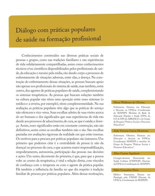 Diálogo com práticas populares
de saúde na formação profissional
Conhecimentos construídos nas diversas práticas sociais de
pessoas e grupos, como nas tradições familiares e nas experiências
de vida solidariamente compartilhadas, assim como conhecimentos
técnicos e/ou científicos disponibilizados pelos profissionais de saú-
de,da educação e mesmo pela mídia,vão dando corpo a processos de
enfrentamento de situações adversas, entre elas, a doença. Na cons-
trução do enfrentamento dessas situações, as pessoas buscam apoio
não apenas nos profissionais do sistema de saúde,mas também,entre
outros,dos agentes de práticas populares de saúde,complementando
os sistemas terapêuticos. As pessoas que buscam soluções também
na cultura popular não vêem uma oposição entre esses sistemas (o
médico e a erveira, por exemplo), vêem complementaridade. Na sua
avaliação, as práticas populares têm algo que as práticas do serviço
não oferecem e vice-versa.Suas escolhas advêm de suas visões acerca
do ser humano e dos significados que suas experiências de vida vão
dando aos processos de adoecimento,de cura,ao que é saúde,e doen-
ça. Assim, esses significados estão em constante construção, não são
definitivos, assim como as escolhas também não o são. São escolhas
pautadas em avaliações rigorosas da realidade em que estão imersas.
Os motivos para a procura por práticas populares são inúmeros. Um
primeiro que podemos citar é a centralidade da pessoa (e não da
doença) no processo de cura,o que acarreta maior responsabilização,
empoderamento, autonomia, participação das pessoas nas decisões
e ações. Um outro, decorrente do primeiro, é que, para que a pessoa
volte ao centro da terapêutica, é vital a relação direta, com vínculos
de confiança com o terapeuta ou com o agente da prática popular.
Há também a influência da família no que diz respeito à tradição
familiar de procura por práticas populares. Além dessas motivações,
Maria Waldenez de Oliveira
Enfermeira. Doutora em Educação
e Docente na UFSCar. Coordenação
do MAPEPS. Membro da Rede de
Educação Popular e Saúde (EPS), do
GT de EPS da ABRASCO e do Grupo
de Pesquisa “Práticas Sociais e Processos
Educativos”.
Aida Victoria Garcia Montrone
Enfermeira Obstetra. Doutora em
Educação e docente na UFSCar.
Coordenação MAPEPS e membro do
Grupo de Pesquisa “Práticas Sociais e
Processos Educativos”.
Aline Guerra Aquilante
Cirurgiã-dentista. Doutoranda em
Saúde Coletiva (UNIFESP). Docente
da UFSCar.Coordenação do MAPEPS.
Fábio Gonçalves Pinto
Médico Veterinário, Doutor em
Patologia pela UNESP. Docente da
UFSCar. Coordenação do MAPEPS.
 
