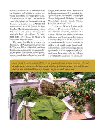 Reflexões e vivências
pessoas e comunidades, e movimentem-se
em direção ao diálogo com as práticas po-
pulares de saúde na sua atuação profissional.
A primeira oferta, em 2007, caracterizou-se
como oferta-piloto, sua formatação foi feita
de modo participativo com a ANEPS-SP,
profissionais da Rede de Saúde e de Ação
Social do Município, estudantes dos cursos
de Saúde da UFSCar e praticantes da co-
munidade. Teve 23 concluintes. Em 2008,
2009, 2010 e 2011 foram 17, 32, 29 e 46
concluintes, respectivamente.
Os cursos têm sido frequentados por
docentes da UFSCar, residentes, professores
de Educação Física, enfermeiros, auxiliares
de enfermagem, assistentes sociais, psicólo-
gos, terapeutas ocupacionais, fisioterapeutas,
agentescomunitários,biólogos,dentistas,psi-
cólogos, nutricionistas, médica veterinária e
também por estudantes (de graduação e pós-
-graduação) de Enfermagem, Fisioterapia,
Terapia Ocupacional, Medicina, Psicologia,
Gerontologia, Ciências Sociais, Ciências
Biológicas e Educação Física.
O curso tem 28 horas de duração, di-
vididas em 14 encontros de 2 horas. Nos
dois primeiros encontros, apresenta-se o
contexto do curso e as referências teóricas e
políticas de seu oferecimento. Apresenta-se
a Educação Popular e Saúde, os resultados
do levantamento das práticas populares de
saúde e o referencial teórico das racionali-
dades médicas.Nos encontros seguintes,são
apresentadas as práticas populares pelos (as)
praticantes das regiões onde foi realizado
o levantamento, dedicando-se um encon-
Nossa intenção é mostrar a diversidade de práticas populares de saúde presentes usando um referencial
de análise que permite uma melhor compreensão pelos (as) profissionaisde saúde, geralmente formados
dentro de uma visão biomédica de corpo humano e do processo saúde-doença-cura.
fotos:Arquivodapesquisa
 