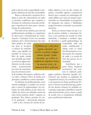 172
Ministério da Saúde II Caderno de Educação Popular em Saúde
pode se dar de modo compartilhado e inte-
grado à dinâmica de vida das comunidades.
Busca-se desenvolver a proposta de in-
tegrar as áreas de conhecimento em todos
os períodos acadêmicos que compõem a
formação do enfermeiro, buscando privile-
giar a experiência do aluno para a sistema-
tização do conhecimento.
Nas aulas teórico-práticas, por meio da
problematização, privilegia-se a experiência
do aluno para a sistematização do conhe-
cimento e teorização. Como um exemplo,
podemos citar o desenvolvimento das aulas
sobre políticas de saúde,
nas quais se incorpora
a vivência do estudante
sobre o que significa ser
atendido no serviço pú-
blico de saúde, criando
uma atividade que impli-
ca em buscar algum aten-
dimento na rede, recupe-
rando, posteriormente,
por meio da sistematiza-
ção,uma vivencia concre-
ta de sentidos, observações e reflexões críti-
cas sobre o Sistema Único de Saúde, seus
princípios e problemas a serem superados.
A utilização da problematização como
método pedagógico é também um recurso
para o ensino de epidemiologia e de con-
teúdos da saúde pública, já que várias ati-
vidades de ensino são realizadas através de
aulas teórico-práticas, desde o ingresso na
graduação. Nos últimos períodos do cur-
so de graduação – denominado internato
- onde se dá a vivencia do mundo do tra-
balho, objetiva-se em um dos cenários de
prática, consolidar algumas competências
básicas para a atuação em enfermagem de
saúde pública, por meio da atuação super-
visionada em comunidades, na perspectiva
de integração dos saberes e habilidades,
progressivamente construídos nos períodos
anteriores.
Assim, ao mesmo tempo em que é ca-
paz de prestar cuidados e orientações bá-
sicas a uma gestante por ocasião da visita
domiciliar, o estudante é também capaz
de identificar o perfil epidemiológico da
comunidade onde esta
reside, estabelecendo a
relação entre os níveis
dos determinantes e con-
dicionantes das situações
de saúde e os modos de
viver das pessoas da co-
munidade.
Acreditamos que a
partir desses “pequenos
movimentos” que ocor-
rem no ambiente peda-
gógico podemos alimentar “grandes mo-
vimentos” que resultem na ampliação da
competência técnica, da consciência crítica
e, da autonomia do futuro profissional. Es-
pera-se formar um profissional que, partin-
do das diversas situações de realidade en-
contradas, esteja apto a identificar e intervir
sobre determinantes, riscos e danos a saúde,
de acordo com as competências definidas
para o profissional enfermeiro.
Acreditamos que a partir desses
“pequenos movimentos” que
ocorrem no ambiente pedagógico
podemos alimentar “grandes
movimentos” que resultem na
ampliação da competência técnica,
da consciência crítica e, da
autonomia do futuro profissional.
 