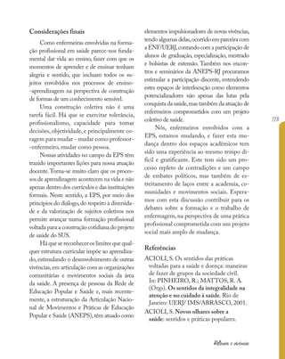 173
Reflexões e vivências
Considerações finais
Como enfermeiras envolvidas na forma-
ção profissional em saúde parece-nos funda-
mental dar vida ao ensino, fazer com que os
momentos de aprender e de ensinar tenham
alegria e sentido, que incluam todos os su-
jeitos envolvidos nos processos de ensino-
-aprendizagem na perspectiva de construção
de formas de um conhecimento sensível.
Uma construção coletiva não é uma
tarefa fácil. Há que se exercitar tolerância,
profissionalismo, capacidade para tomar
decisões, objetividade, e principalmente co-
ragem para mudar - mudar como professor-
-enfermeiro, mudar como pessoa.
Nossas atividades no campo da EPS têm
trazido importantes lições para nossa atuação
docente.Torna-se muito claro que os proces-
sos de aprendizagem acontecem na vida e não
apenas dentro dos currículos e das instituições
formais. Neste sentido, a EPS, por meio dos
princípios do diálogo,do respeito à diversida-
de e da valorização de sujeitos coletivos nos
permite avançar numa formação profissional
voltada para a construção cotidiana do projeto
de saúde do SUS.
Há que se reconhecer os limites que qual-
quer estrutura curricular impõe ao aprendiza-
do, estimulando o desenvolvimento de outras
vivências,em articulação com as organizações
comunitárias e movimentos sociais da área
da saúde. A presença de pessoas da Rede de
Educação Popular e Saúde e, mais recente-
mente, a estruturação da Articulação Nacio-
nal de Movimentos e Práticas de Educação
Popular e Saúde (ANEPS),têm atuado como
elementos impulsionadores de novas vivências,
tendo algumas delas,ocorrido em parceira com
a ENF/UERJ,contando com a participação de
alunos de graduação, especialização, mestrado
e bolsistas de extensão. Também nos encon-
tros e seminários da ANEPS-RJ procuramos
estimular a participação discente, entendendo
estes espaços de interlocução como elementos
potencializadores não apenas das lutas pela
conquista da saúde,mas também da atuação de
enfermeiros comprometidos com um projeto
coletivo de saúde.
Nós, enfermeiros envolvidos com a
EPS, estamos mudando, e fazer esta mu-
dança dentro dos espaços acadêmicos tem
sido uma experiência ao mesmo tempo di-
fícil e gratificante. Este tem sido um pro-
cesso repleto de contradições e um campo
de embates políticos, mas também de es-
treitamento de laços entre a academia, co-
munidades e movimentos sociais. Espera-
mos com esta discussão contribuir para os
debates sobre a formação e o trabalho de
enfermagem, na perspectiva de uma prática
profissional comprometida com um projeto
social mais amplo de mudança.
Referências
ACIOLI, S. Os sentidos das práticas
voltadas para a saúde e doença: maneiras
de fazer de grupos da sociedade civil.
In: PINHEIRO, R.; MATTOS, R. A.
(Orgs). Os sentidos da integralidade na
atenção e no cuidado à saúde. Rio de
Janeiro: UERJ/ IMS/ABRASCO, 2001.
ACIOLI, S. Novos olhares sobre a
saúde: sentidos e práticas populares.
 