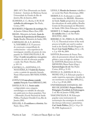 174
Ministério da Saúde II Caderno de Educação Popular em Saúde
2003. 147 f.Tese (Doutorado em Saúde
Coletiva) – Instituto de Medicina Social,
Universidade do Estado do Rio de
Janeiro, Rio de Janeiro, 2003.
ALMEIDA, C. C.; Rocha, S. M. M. O
trabalho de enfermagem. São Paulo,
Cortez, 1997.
BOURDIEU,P.Questões de sociologia.Rio
de Janeiro: Editora Marco Zero,1983.
BRASIL.Ministério da Saúde.Anais do
Encontro de Experiências de Educação e
Saúde.Brasília: Ministério da Saúde,1981.
CARVALHO, M. A. P.; ACIOLI,
S.; NAVARRO, S. E. O processo
de construção compartilhada do
conhecimento – uma experiência de
investigação científica do ponto de vista
popular. In: VASCONCELOS, E. M.
(Org). A saúde nas palavras e nos gestos:
reflexões da rede de educação popular
e saúde. São Paulo: Hucitec, 2001.
p. 101-14.
CASTRO, J. L.; SANTANA, J. P.;
NOGUEIRA, R. P. Isabel dos Santos:
a arte e a paixão de aprender fazendo.
Natal: Observatório RH NESC/UFRN,
2002.
COSTA,N.R.Lutasurbanasecontrole
sanitário.Petrópolis:Vozes/ABRASCO,1985.
DAVID, H. M. S. L. Sentir saúde:
a religiosidade como categoria
metodológica no trabalho de educação
em saúde junto às classes populares.Tese
– (Mestrado), Escola Nacional de Saúde
Pública. Fundação Oswaldo Cruz, Rio de
Janeiro, 2002.
HELLER, A. O cotidiano e a história. São
Paulo: Ática, 1991.
LESSA, S. Mundo dos homens: trabalho e
ser social. São Paulo: Bomtempo, 2002.
MERHY, E. E. A educação e a saúde:
visão histórica. In: BRASIL. Ministério
da Saúde. Saúde: perspectivas de atuação
dos educadores de saúde pública. Brasília:
Centro de Documentação do Ministério
da Saúde, 1984. (Série Educação e Saúde).
MERHY E. E. Saúde: a cartografia
do trabalho vivo. 2. ed. São Paulo:
HUCITEC, 2002.
RIBEIRO, E. M.; PIRES, D.; BLANK,
V. L. G.Theoretical review of the work
process in health care used to analyze
work in the Family Health Program in
Brazil. Cad. Saúde Pública, [S.l.], v. 20,
n. 2, p. 438-46, 2004.
SANTOS, Boaventura de Souza. Para
além do pensamento abissal: das linhas
globais a uma ecologia de saberes.
In: SANTOS, Boaventura de Souza;
MENEZES, Maria Paula (Orgs.).
Epistemologias do sul. São Paulo:
Cortez, 2010. p. 31-83.
STOTZ, E. N.; DAVID, H. M. S. L.;
WONG-UN, J. A. Educação popular e
saúde: trajetória, expressões e desafios de
um movimento social. Rev APS, [S.l.],
v. 8, n. 1, p. 49-60, 2005.
UNIVERSIDADE ESTADUAL DO
RIO DE JANEIRO. Projeto Político
Pedagógico Faculdade de Enfermagem.
2. ed. Rio de Janeiro: UERJ, 2005.
VASCONCELOS, E. M. Educação
popular como instrumento de
reorientação das estratégias de controle
das doenças infecciosas e parasitárias.
Cad. Saúde Pública, [S.l.], v. 14, p. 39-
58, 1998. Suplemento 2.
 