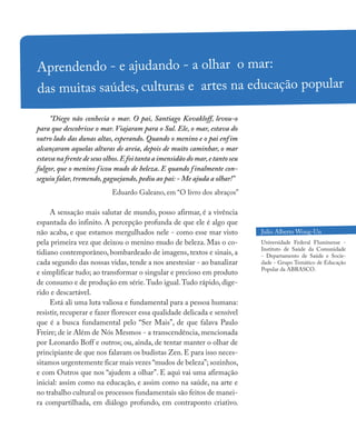“Diego não conhecia o mar. O pai, Santiago Kovakloff, levou-o
para que descobrisse o mar. Viajaram para o Sul. Ele, o mar, estava do
outro lado das dunas altas, esperando. Quando o menino e o pai enfim
alcançaram aquelas alturas de areia, depois de muito caminhar, o mar
estava na frente de seus olhos.E foi tanta a imensidão do mar,e tanto seu
fulgor, que o menino ficou mudo de beleza. E quando finalmente con-
seguiu falar, tremendo, gaguejando, pediu ao pai: - Me ajuda a olhar!”
Eduardo Galeano, em “O livro dos abraços”
A sensação mais salutar de mundo, posso afirmar, é a vivência
espantada do infinito. A percepção profunda de que ele é algo que
não acaba, e que estamos mergulhados nele - como esse mar visto
pela primeira vez que deixou o menino mudo de beleza. Mas o co-
tidiano contemporâneo, bombardeado de imagens, textos e sinais, a
cada segundo das nossas vidas, tende a nos anestesiar - ao banalizar
e simplificar tudo; ao transformar o singular e precioso em produto
de consumo e de produção em série.Tudo igual.Tudo rápido, dige-
rido e descartável.
Está ali uma luta valiosa e fundamental para a pessoa humana:
resistir, recuperar e fazer florescer essa qualidade delicada e sensível
que é a busca fundamental pelo “Ser Mais”, de que falava Paulo
Freire; de ir Além de Nós Mesmos - a transcendência, mencionada
por Leonardo Boff e outros; ou, ainda, de tentar manter o olhar de
principiante de que nos falavam os budistas Zen. E para isso neces-
sitamos urgentemente ficar mais vezes “mudos de beleza”; sozinhos,
e com Outros que nos “ajudem a olhar”. E aqui vai uma afirmação
inicial: assim como na educação, e assim como na saúde, na arte e
no trabalho cultural os processos fundamentais são feitos de manei-
ra compartilhada, em diálogo profundo, em contraponto criativo.
Aprendendo - e ajudando - a olhar o mar:
das muitas saúdes, culturas e artes na educação popular
Julio Alberto Wong-Un
Universidade Federal Fluminense -
Instituto de Saúde da Comunidade
- Departamento de Saúde e Socie-
dade - Grupo Temático de Educação
Popular da ABRASCO.
 