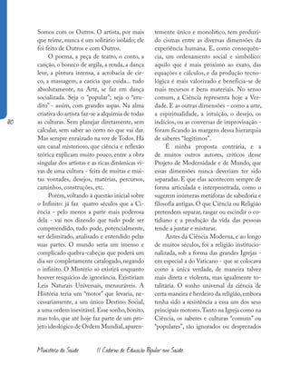 180
Ministério da Saúde II Caderno de Educação Popular em Saúde
Somos com os Outros. O artista, por mais
que teime, nunca é um solitário isolado; ele
foi feito de Outros e com Outros.
O poema, a peça de teatro, o conto, a
canção, o boneco de argila, a renda, a dança
leve, a pintura intensa, a acrobacia de cir-
co, a massagem, a carícia que cuida... tudo
absolutamente, na Arte, se faz em dança
socializada. Seja o “popular”; seja o “eru-
dito” - assim, com grandes aspas. Na alma
criativa do artista faz-se a alquimia de todas
as culturas. Sem planejar diretamente, sem
calcular, sem saber ao certo no que vai dar.
Mas sempre enraizado na voz de Todos. Há
um canal misterioso, que ciência e reflexão
teórica explicam muito pouco, entre a obra
singular dos artistas e as ricas dinâmicas vi-
vas de uma cultura - feita de muitas e mui-
tas vontades, desejos, matérias, percursos,
caminhos, construções, etc.
Porém, voltando à questão inicial sobre
o Infinito: já faz quatro séculos que a Ci-
ência - pelo menos a parte mais poderosa
dela - vai nos dizendo que tudo pode ser
compreendido, tudo pode, potencialmente,
ser delimitado, analisado e entendido pelas
suas partes. O mundo seria um imenso e
complicado quebra-cabeças que poderá um
dia ser completamente catalogado, negando
o infinito. O Mistério só existirá enquanto
houver resquícios de ignorância. Existiriam
Leis Naturais Universais, mensuráveis. A
História teria um “motor” que levaria, ne-
cessariamente, a um único Destino Social,
a uma ordem inevitável. Esse sonho, bonito,
mas tolo, que até hoje faz parte de um pro-
jeto ideológico de Ordem Mundial,aparen-
temente único e monolítico, tem produzi-
do cismas entre as diversas dimensões da
experiência humana. E, como consequên-
cia, um ordenamento social e simbólico:
aquilo que é mais próximo ao exato, das
equações e cálculos, e da produção tecno-
lógica é mais valorizado e beneficia-se de
mais recursos e bens materiais. No senso
comum, a Ciência representa hoje a Ver-
dade. E as outras dimensões - como a arte,
a espiritualidade, a intuição, o desejo, os
indícios, ou as conversas de improvisação -
foram ficando às margens dessa hierarquia
de saberes “legítimos”.
É minha proposta contrária, e a
de muitos outros autores, críticos desse
Projeto de Modernidade e de Mundo, que
essas dimensões nunca deveriam ter sido
separadas. E que elas acontecem sempre de
forma articulada e interpenetrada, como o
sugerem inúmeras metáforas de sabedoria e
filosofia antigas. O que Ciência ou Religião
pretendem separar, rasgar ou escindir o co-
tidiano e a produção da vida das pessoas
tende a juntar e misturar.
Antes da Ciência Moderna, e ao longo
de muitos séculos, foi a religião institucio-
nalizada, sob a forma das grandes Igrejas -
em especial a do Vaticano - que se colocava
como a única verdade, de maneira talvez
mais direta e violenta, mas igualmente to-
talitária. O sonho universal da ciência de
certa maneira é herdeiro da religião,embora
tenha sido a resistência a essa um dos seus
principais motores.Tanto na Igreja como na
Ciência, os saberes e culturas “comuns” ou
“populares”, são ignorados ou desprezados
 