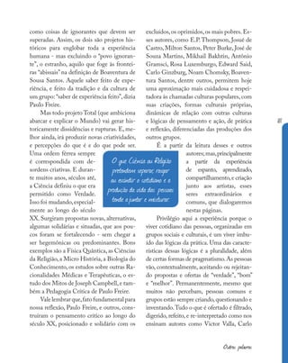 181
Outras palavras
como coisas de ignorantes que devem ser
superadas. Assim, os dois são projetos his-
tóricos para englobar toda a experiência
humana - mas excluindo o “povo ignoran-
te”, o estranho, aquilo que foge às frontei-
ras “abissais” na definição de Boaventura de
Sousa Santos. Aquele saber feito de expe-
riência, e feito da tradição e da cultura de
um grupo: “saber de experiência feito”,dizia
Paulo Freire.
Mas todo projeto Total (que ambiciona
abarcar e explicar o Mundo) vai gerar his-
toricamente dissidências e rupturas. E, me-
lhor ainda, irá produzir novas criatividades,
e percepções do que é e do que pode ser.
Uma ordem férrea sempre
é correspondida com de-
sordens criativas. E duran-
te muitos anos, séculos até,
a Ciência definiu o que era
permitido como Verdade.
Isso foi mudando,especial-
mente ao longo do século
XX. Surgiram propostas novas, alternativas,
algumas solidárias e situadas, que aos pou-
cos foram se fortalecendo - sem chegar a
ser hegemônicas ou predominantes. Bons
exemplos são a Física Quântica, as Ciências
da Religião, a Micro História, a Biologia do
Conhecimento, os estudos sobre outras Ra-
cionalidades Médicas e Terapêuticas, o es-
tudo dos Mitos de Joseph Campbell,e tam-
bém a Pedagogia Crítica de Paulo Freire.
Valelembrarque,fatofundamentalpara
nossa reflexão, Paulo Freire, e outros, cons-
truíram o pensamento crítico ao longo do
século XX, posicionado e solidário com os
excluídos,os oprimidos,os mais pobres.Es-
ses autores, como E.P. Thompson, Josué de
Castro, Milton Santos, Peter Burke, José de
Souza Martins, Mikhail Bakhtin, Antônio
Gramsci, Rosa Luxemburgo, Edward Said,
Carlo Ginzburg, Noam Chomsky, Boaven-
tura Santos, dentre outros, permitem hoje
uma aproximação mais cuidadosa e respei-
tadora às chamadas culturas populares, com
suas criações, formas culturais próprias,
dinâmicas de relação com outras culturas
e lógicas de pensamento e ação, de prática
e reflexão, diferenciadas das produções dos
outros grupos.
É a partir da leitura desses e outros
autores;mas,principalmente
a partir da experiência
de espanto, aprendizado,
compartilhamento,e criação
junto aos artistas, esses
seres extraordinários e
comuns, que dialogaremos
nestas páginas.
Privilégio aqui a experiência porque o
viver cotidiano das pessoas, organizadas em
grupos sociais e culturais, é um viver imbu-
ído das lógicas da prática. Uma das caracte-
rísticas dessas lógicas é a pluralidade, além
de certas formas de pragmatismo.As pessoas
vão, contextualmente, aceitando ou rejeitan-
do propostas e ofertas de “verdade”, “bom”
e “melhor”. Permanentemente, mesmo que
muitos não percebam, pessoas comuns e
grupos estão sempre criando,questionando e
inventando.Tudo o que é ofertado é filtrado,
digerido, refeito, e re-interpretado como nos
ensinam autores como Victor Valla, Carlo
O que Ciência ou Religião
pretendem separar, rasgar
ou escindir o cotidiano e a
produção da vida das pessoas
tende ajuntar e misturar.
 