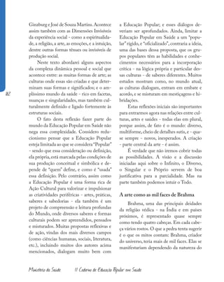182
Ministério da Saúde II Caderno de Educação Popular em Saúde
Ginzburg e José de Souza Martins.Acontece
assim também com as Dimensões Invisíveis
da experiência social - como a espiritualida-
de, a religião, a arte, as emoções, e a intuição,
dentre outras formas tênues ou invisíveis de
produção social.
Neste texto abordarei alguns aspectos
da complexa dinâmica pessoal e social que
acontece entre: as muitas formas de arte; as
culturas onde essas são criadas e que deter-
minam suas formas e significados; e o am-
plíssimo mundo da saúde - rico em facetas,
nuanças e singularidades, mas também cul-
turalmente definido e ligado fortemente às
estruturas sociais.
O fato desta reflexão fazer parte do
mundo da Educação Popular em Saúde não
nega essa complexidade. Considero redu-
cionismo pensar que a Educação Popular
esteja limitada ao que se considera “Popular”
- sendo que essa consideração ou definição,
ela própria, está marcada pelas condições de
sua produção conceitual e simbólica e de-
pende de “quem” define, e como é “usada”
essa definição. Pelo contrário, assim como
a Educação Popular é uma forma rica de
Ação Cultural para valorizar e impulsionar
as criatividades periféricas - artes, práticas,
saberes e sabedorias - ela também é um
projeto de compreensão e leitura profundas
do Mundo, onde diversos saberes e formas
culturais podem ser apreendidos, pensados
e misturados. Muitas propostas reflexivas e
de ação, vindas dos mais diversos campos
(como ciências humanas, sociais, literatura,
etc.), incluindo muitos dos autores acima
mencionados, dialogam muito bem com
a Educação Popular; e esses diálogos de-
veriam ser aprofundados. Ainda, limitar a
Educação Popular em Saúde a um “popu-
lar”rígido, e “oficializado”, contraria a ideia,
uma das bases dessa proposta, que os gru-
pos populares têm as habilidades e conhe-
cimentos necessários para a incorporação
crítica - na lógica própria e particular des-
sas culturas - de saberes diferentes. Muitos
estudos mostram como, no mundo atual,
as culturas dialogam, entram em embate e
acordo, e se misturam em mestiçagens e hi-
bridações.
Estas reflexões iniciais são importantes
para entrarmos agora nas relações entre cul-
turas, artes e saúdes - todas elas em plural,
porque assim, de fato é o mundo: diverso,
multiforme,cheio de detalhes sutis,e - qua-
se sempre - novos, inesperados. A criação
- parte central da arte - é assim.
É verdade que não iremos cobrir todas
as possibilidades. A visão e a discussão
iniciadas aqui sobre o Infinito, o Diverso,
o Singular e o Próprio servem de boa
justificativa para a parcialidade. Mas na
parte também podemos intuir o Todo.
A arte como as mil faces de Brahma
Brahma, uma das principais deidades
da religião védica - na Índia e em países
próximos, é representado quase sempre
como tendo quatro cabeças. Em cada cabe-
ça vários rostos. O que a pedra tenta sugerir
é o que os mitos contam: Brahma, criador
do universo, teria mais de mil faces. Elas se
manifestariam dependendo da natureza do
 