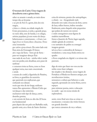 188
Ministério da Saúde II Caderno de Educação Popular em Saúde
O tesouro do Cariri. Uma viagem de
descoberta com a gêmea loira.
saber-se amante e amado, no meio desse
tempo ido, ao levantar
e ao pôr do Sol. E a gente, dois dos reis
magos,
a loira e o chinês, na cidade singela do
Crato procuramos, à noite, a grande praça.
no meio dela, sons de banda; e os colegas,
artistas populares, já sem vestes de dança
bebericavam e conversavam.- o Crato é um
lugar fresco no Ceará, disse a Iracema. Temos
umas montanhas
que valem a pena demais. Do outro lado está
Exú, terra do Gonzagão. E fomos
até o topo da Serra - forro pé de Serra -
para ver-imaginar-abraçar Exú
mas nada de seu Luiz - minha vida é andar
sem me perder, sem desafinar, sem parar de
sanfonar
e comemos truta na Serra, como se fosse
qualquer serra, mas mais concentrada
e ainda
o museu do cordel, a figurinha do Patativa,
as fotos, os guardiões da memória
que querendo nos explicavam, que
sonhando nos diziam
vocês que vêm de tão longe, senhores
vamos lhes apresentar o Mestre Cirilo que
vai dançar e dar entrevista
nucleamos todo tipo de dança, canto,
desenho, poema,
e um sorvete de fruta no alto das 22 horas
era fundamental
para depois dar um pulo em Barbalha onde,
grande sorte, era a festa de Santo Antônio
coisa de misturas, paraíso dos antropólogos.
o chinês - eu - fotografando tudo
deixando sem nada a loucura da festa. carros
de luxo, velhos burros, ônibus surrados
finalmente, antes daquele avião pequenino
que pulava de nuvem em nuvem
e onde conseguimos essas figuras de
madeira maravilhosas
fomos a Juazeiro do Norte, lugar sagrado,
cidade agitada de comércio
e no santuário do padim eu consegui
imagens geniais
tal era a luz e a atmosfera de fumaça e
vendedores. e uma moça linda entrou no
quadro
e ficou congelada em digital. e as missas não
paravam.
digo de mim que fazer-mo-nos era tão
nobre como fazer milagres
tão simples e tão distante. nessa viagem de
Fortaleza a Olinda nos fizemos amigos, nos
reconhecemos irmãos,
semeamos a cultura que bebemos a cada
segundo, apostando em novas flores, novos
espaços
para misturar poesia, canto e educação
na saúde - que era nossa missão de
exploradores.
assim. verso final sem rima as coisas se
encaixaram. o mosaico das visões formou
um grande desenho
que nunca cansamos de ver, e refazer.
 