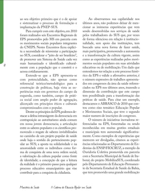 18
Ministério da Saúde II Caderno de Educação Popular em Saúde
ao seu objetivo primeiro que é o de apoiar
e sistematizar o processo de formulação e
implantação da PNEP-SUS.
Para cumprir com este objetivo,em 2010
foram realizados seis Encontros Regionais de
EPS promovidos pelo MS em parceria com
os movimentos sociais populares integrantes
do CNEPS. Nestes Encontros ficou explíci-
ta a necessidade de reinventar a participação
no SUS, considerar o “jeito de ser brasileiro”,
de promover um Sistema de Saúde cada vez
mais humanizado e identificado cultural-
mente com a população que o constrói e o
acessa cotidianamente.
Entende-se que a EPS apresenta-se
com potencialidade, não apenas como
referencial teórico/metodológico para a
construção de políticas, haja vista as ex-
periências reais em governos do campo da
esquerda, como também, campo de práti-
ca social com amplo poder de agregação,
alicerçado em princípios éticos e culturais
compromissados com o popular.
DentreosprincípiosdaEPS,podemosde-
stacar a defesa intransigente da democracia em
contraposição ao autoritarismo ainda comum
em nossa jovem democracia; a articulação
entre os saberes populares e os científicos pro-
movendo o resgate de saberes invisibilizados
no caminho de um projeto popular de saúde
onde haja o sentido do pertencimento pop-
ular ao SUS; a aposta na solidariedade e na
amorosidade entre os indivíduos como for-
ma de conquista de uma nova ordem social;
a valorização da cultura popular como fonte
de identidade; a concepção de que a leitura
da realidade é o primeiro passo para qualquer
processo educativo emancipatório que vise
contribuir para a conquista da cidadania.
Ao observarmos sua capilaridade nos
últimos anos, não podemos deixar de men-
cionar as inúmeras experiências que vem
sendo desenvolvidas nos serviços de saúde
pelos trabalhadores do SUS que, por vezes
de forma silenciosa em relação à institucio-
nalidade, sem apoio das instituições, tem
buscado uma nova forma de fazer saúde,
mais participativa,promovendo a autonomia
e a transformação da cultura vigente, assim
como as experiências realizadas pelos movi-
mentos sociais populares em suas atividades
educativas ou de mobilização. Um dado que
entendemos ter relação a este processo histó-
rico da EPS e valide a afirmativa anterior, é
o número expressivo de trabalhos apresenta-
dos em congressos da área da saúde referen-
ciados na EPS nos últimos anos, trazendo a
dimensão da contribuição que este campo
tem possibilitado para a transformação das
práticas de saúde. Para citar um exemplo,
destacamos o ABRASCO de 2010 que con-
tou como eixo temático Educação Popular
e Movimentos Sociais, que teve o segundo
maior numero de inscrições do congresso.
O número de iniciativas inovadoras re-
ferenciadas na EPS, fomentadas ou sendo
reconhecidas em muitas gestões estaduais
e municipais tem aumentado significativa-
mente. Como exemplos de experiências que
merecem ser divulgadas, citamos as experi-
ências relacionadas ao Departamento de En-
demias da ENSP/FIOCRUZ, a exemplo da
Ouvidoria Coletiva promovida em parceria
com a Secretaria Municipal de Saúde de Ita-
boraí; do projeto MobilizaSUS, coordenado
pelo Departamento de Educação Permanen-
te da Secretaria Estadual de Saúde da Bahia,
que tem promovido uma grande mobilização
Ministério da Saúde II Caderno de Educação Popular em Saúde
 