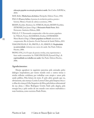 190
Ministério da Saúde II Caderno de Educação Popular em Saúde
educação popular na atenção primária à saúde. São Carlos: EdUfSCar,
2010.
MAY, Rollo. Minha busca da beleza. Petrópolis: Editora Vozes, 1992.
PAZ, O. El arco y la lira: el poema, la revelación poética, poesía e
historia. México: Fondo de cultura económica, 1986.
REDIN, Euclides. Boniteza. In: STRECK, Danilo; RODIN Euclides;
ZITKOSKI, José Jaime (Orgs.). Dicionário Paulo Freire. Belo
Horizonte: Autêntica Editora, 2008.
VALLA, V. V. Procurando compreender a fala dos setores populares.
In: VALLA, Victor; ALGEBAILE, Eveline; GUIMARÃES
Maria Beatriz (Orgs.). Classes populares no Brasil: exercícios de
compreensão. Rio de Janeiro: Escola Nacional de Saúde Pública, 2011.
VASCONCELOS, E. M.; FROTA, L. H.; SIMON, E. Perplexidade
na universidade: vivências nos cursos de saúde. São Paulo: Editora
Hucitec, 2006.
WONG-UN, J. A. O sopro da poesia: revelar, criar, experimentar e
fazer saúde comunitária. In: VASCONCELOS, Eymard (Org.). A
espiritualidade no trabalho em saúde. São Paulo: Editora Hucitec,
2006.
Agradecimentos:
Desejo agradecer às seguintes parceiras pela amizade; pelos
diálogos inspiradores; por terem trazido esses e outros temas à
minha reflexão cotidiana; por trabalhar com utopia e amor pela
saúde pública. Pela leitura do texto. E pelo afeto grande que eu,
obviamente, não mereço: Lenita Lorena Claro, pela limpeza ética e
o olhar de criança; Célia Sequeiros da Silva,pela beleza sobrenatural
da sua alma; e Aline Rodrigues Corrêa Sudo pela alegria, pela
energia boa, e pelo sonho de um mundo com menos malvadeza e
mais boniteza, como escreveu Paulo Freire.
 