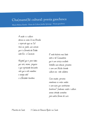 E nesta história mui linda
entra a tal Comunitária
que é um serviço excelente
trabalha com atenção primária
e com um Núcleo tecendo
cultura em rede solidária
Com muitas parcerias
mantemos as mãos unidas
e com ações que construímos
lembram? Juntamos saúde e cultura
vamos abrindo caminhos
para outras formas de cura
A saúde e a cultura
deram as mãos lá em Brasília
e repercute aqui no Sul
bem na ponta, um coração
que é o formato do Estado
onde fica o Conceição
Hospital que é para todos
que sara, ensina, pesquisa
e que espraiando horizontes
sabe que a arte mantém
a energia vital
e a felicidade também
Cha(mamé)lé cultural: poesia gauchesca
Maria Helena Zanela - Ponto de Cultura Jardim Ipiranga – Poesia gauchesca
Ministério da Saúde II Caderno de Educação Popular em Saúde
 