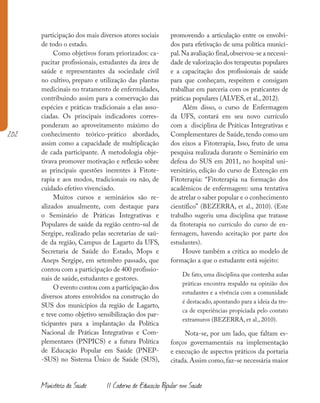 202
Ministério da Saúde II Caderno de Educação Popular em Saúde
participação dos mais diversos atores sociais
de todo o estado.
Como objetivos foram priorizados: ca-
pacitar profissionais, estudantes da área de
saúde e representantes da sociedade civil
no cultivo, preparo e utilização das plantas
medicinais no tratamento de enfermidades,
contribuindo assim para a conservação das
espécies e práticas tradicionais a elas asso-
ciadas. Os principais indicadores corres-
ponderam ao aproveitamento máximo do
conhecimento teórico-prático abordado,
assim como a capacidade de multiplicação
de cada participante. A metodologia obje-
tivava promover motivação e reflexão sobre
as principais questões inerentes à Fitote-
rapia e aos modos, tradicionais ou não, de
cuidado efetivo vivenciado.
Muitos cursos e seminários são re-
alizados anualmente, com destaque para
o Seminário de Práticas Integrativas e
Populares de saúde da região centro-sul de
Sergipe, realizado pelas secretarias de saú-
de da região, Campus de Lagarto da UFS,
Secretaria de Saúde do Estado, Mops e
Aneps Sergipe, em setembro passado, que
contou com a participação de 400 profissio-
nais de saúde, estudantes e gestores.
O evento contou com a participação dos
diversos atores envolvidos na construção do
SUS dos municípios da região de Lagarto,
e teve como objetivo sensibilização dos par-
ticipantes para a implantação da Política
Nacional de Práticas Integrativas e Com-
plementares (PNPICS) e a futura Política
de Educação Popular em Saúde (PNEP-
-SUS) no Sistema Único de Saúde (SUS),
promovendo a articulação entre os envolvi-
dos para efetivação de uma política munici-
pal.Na avaliação final,observou-se a necessi-
dade de valorização dos terapeutas populares
e a capacitação dos profissionais de saúde
para que conheçam, respeitem e consigam
trabalhar em parceria com os praticantes de
práticas populares (ALVES, et al., 2012).
Além disso, o curso de Enfermagem
da UFS, contará em seu novo currículo
com a  disciplina de Práticas Integrativas e
Complementares de Saúde,tendo como um
dos eixos a Fitoterapia, Isso, fruto de uma
pesquisa realizada durante o Seminário em
defesa do SUS em 2011, no hospital uni-
versitário, edição do curso de Extenção em
Fitoterapia: “Fitoterapia na formação dos
acadêmicos de enfermagem: uma tentativa
de atrelar o saber popular e o conhecimento
científico” (BEZERRA, et al., 2010). (Este
trabalho sugeriu uma disciplina que tratasse
da fitoterapia no currículo do curso de en-
fermagem, havendo aceitação por parte dos
estudantes).
Houve também a crítica ao modelo de
formação a que o estudante está sujeito:
De fato, uma disciplina que contenha aulas
práticas encontra respaldo na opinião dos
estudantes e a vivência com a comunidade
é destacado, apontando para a ideia da tro-
ca de experiências propiciada pelo contato
extramuros (BEZERRA, et al., 2010).
Nota-se, por um lado, que faltam es-
forços governamentais na implementação
e execução de aspectos práticos da portaria
citada. Assim como, faz-se necessária maior
 