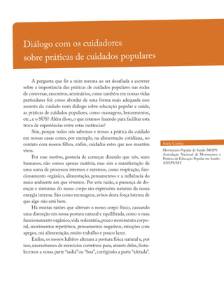 Diálogo com os cuidadores
sobre práticas de cuidados populares
A pergunta que fiz a mim mesma ao ser desafiada a escrever
sobre a importância das práticas de cuidados populares nas rodas
de conversas, encontros, seminários, como também em nossas vidas
particulares foi: como abordar de uma forma mais adequada esse
assunto do cuidado num diálogo sobre educação popular e saúde,
as práticas de cuidados populares, como massagens, benzementos,
etc., e o SUS? Além disso, o que estamos fazendo para facilitar esta
troca de experiências entre estas instâncias?
Sim, porque todos nós sabemos e temos a prática do cuidado
em nossas casas como, por exemplo, na alimentação cotidiana, no
contato com nossos filhos, enfim, cuidados estes que nos mantêm
vivos.
Por esse motivo, gostaria de começar dizendo que nós, seres
humanos, não somos apenas matéria, mas sim a manifestação de
uma soma de processos internos e externos, como respiração, fun-
cionamento orgânico, alimentação, pensamentos e a influência do
meio ambiente em que vivemos. Por esta razão, a presença de do-
enças e sintomas do nosso corpo são expressões naturais da nossa
energia interna. São como mensagens, avisos desta força interna de
que algo não está bem.
Há muitas razões que alteram o nosso corpo físico, causando
uma distorção em nossa postura natural e equilibrada, como o mau
funcionamento orgânico,vida sedentária,pouco movimento corpo-
ral, movimentos repetitivos, pensamentos negativos, emoções com
apegos, má alimentação, muito trabalho e pouco lazer.
Enfim, os nossos hábitos alteram a postura física natural e, por
isso, necessitamos de exercícios corretivos para, através deles, forta-
lecemos a nossa parte “sadia” ou “boa”, corrigindo a parte “afetada”.
Suely Corrêa
Movimento Popular de Saúde–MOPS
Articulação Nacional de Movimentos e
Práticas de Educação Popular em Saúde–
ANEPS/MT
 