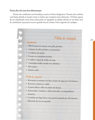 207
Outra dica de uma boa alimentação
Frutas não combinam com hortaliças,exceto as frutas oleaginosas.Tomate não combina
com limão, devido ás reações entre os ácidos que compõem estes alimentos. O limão, apesar
de ser classificado como fruta acida, pode ser agregado às saladas, devido ao seu baixo teor
de carboidrato (açucares), exceto quando houver tomate. Uma sugestão de cardápio:
Ingredientes
• 800 Gramas de tomate, sem pele, picados;
• 4 dentes de alho picados ou amassados;
• 4 colheres de azeite;
• 8 nozes ou castanhas picadas;
• 1 colher ( sopa) de molho de soja;
• 1 berinjela media cortada em cubinhos;
• Sal a gosto.
• Cheiro verde
Modo de preparar:
• Ferventar os tomates em duas xicaras de agua por 10 minutos.
• Escorrer e reservar o caldo.
• Á parte, fritar o alho no azeite até dourar.
• Acrescentar o tomate, o caldo reservado e os ingredientes
restantes.
• Cozinhar em fogo baixo com panela tampada por 20 minutos.
Mexendo de vez em quando.
Molho de beringela
 