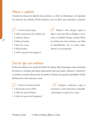 210
Ministério da Saúde II Caderno de Educação Popular em Saúde
Suco de aipo com melancia
Abacaxi e cavalinha
O poder do abacaxi de digestão das proteínas e o efeito de desinchaço e de reposição
dos minerais da cavalinha. O kiwi também é rico em fibras que estimulam o intestino.
• 1 xícara (chá) de água
• 1 colher (sobremesa) de cavalinha seca
• 1 rodela de abacaxi
• 4 folhas de hortelã
• 1 kiwi sem a casca
• 1 folha de alface
• 1 colher (sopa) de mel (orgânico)
Prepare o chá: coloque a água no
fogo e, assim que ferver, desligue e acres-
cente a cavalinha. Tampe a panela. Deixe
em infusão por cinco minutos e coe. Bata
no liquidificador com os outros ingre-
dientes e coe novamente.
O sabor da melancia com o poder de“faxina”da linhaça.Além de proteger contra a formação
de tumores, é excelente para quem deseja perder peso, pois ajuda a diminuir o colesterol e
a controlar a sensação desnecessária de apetite. A linhaça tem grandes quantidades de fibra
dietética,cinco vezes mais que a aveia.
• 2 fatias de melancia picada
• 1 talo de aipo com as folhas
• 1 colher de sopa de linhaça
• 1 colher de sopa de mel (orgânico)
!H
H Coloque a melancia, o aipo, as
sementes e o mel e bata tudo no liquidifi-
cador, depois se quiser coe e sirva.
!
 