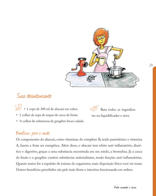 211
Entre sementes e raízes
!H • 1 copo de 300 ml de abacaxi em cubos
• 1 colher de sopa de raspas de casca de limão
• ½ colher de sobremesa de gengibre fresco ralado.
Bata todos os ingredien-
tes no liquidificador e sirva
Suco desintoxicante
Benefícios para a saúde
Os componentes do abacaxi, como vitaminas do complexo B, ácido pantotênico e vitamina
A, fazem a fruta ser energética. Além disso, o abacaxi tem efeito anti-inflamatório, diuré-
tico e digestivo, graças a uma substância encontrada em seu miolo, a bromelina. Já a casca
do limão e o gengibre contêm substâncias antioxidantes, tendo funções anti-inflamatórias.
Quanto maior for à expulsão de toxinas do organismo, mais disposição física você vai notar.
Outros benefícios percebidos são pele mais firme e intestino funcionando em ordem.
 