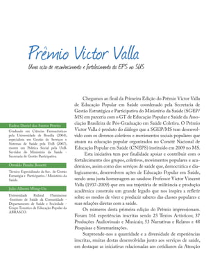 Chegamos ao final da Primeira Edição do Prêmio Victor Valla
de Educação Popular em Saúde coordenado pela Secretaria de
Gestão Estratégica e Participativa do Ministério da Saúde (SGEP/
MS) em parceria com o GT de Educação Popular e Saúde da Asso-
ciação Brasileira de Pós-Graduação em Saúde Coletiva. O Prêmio
Victor Valla é produto do diálogo que a SGEP/MS tem desenvol-
vido com os diversos coletivos e movimentos sociais populares que
atuam na educação popular organizados no Comitê Nacional de
Educação Popular em Saúde (CNEPS) instituído em 2009 no MS.
Esta iniciativa tem por finalidade apoiar e contribuir com o
fortalecimento dos grupos, coletivos, movimentos populares e aca-
dêmicos, assim como dos serviços de saúde que, democrática e dia-
logicamente, desenvolvem ações de Educação Popular em Saúde,
sendo uma justa homenagem ao saudoso Professor Victor Vincent
Valla (1937-2009) que em sua trajetória de militância e produção
acadêmica construiu um grande legado que nos inspira a refletir
sobre os modos de viver e produzir saberes das classes populares e
suas relações diretas com a saúde.
Os números desta primeira edição do Prêmio impressionam.
Foram 161 experiências inscritas sendo 23 Textos Artísticos; 37
Produções Audiovisuais e Musicais; 53 Narrativas e Relatos e 48
Pesquisas e Sistematizações.
Surpreende-nos a quantidade e a diversidade de experiências
inscritas, muitas destas desenvolvidas junto aos serviços de saúde,
em destaque as iniciativas relacionadas aos cotidianos da Atenção
Prêmio Victor VallaUma ação de reconhecimento e fortalecimento da EPS no SUS
Esdras Daniel dos Santos Pereira
Graduado em Ciências Farmacêuticas
pela Universidade de Brasília (2004),
especialista em Gestão de Serviços e
Sistemas de Saúde pela UnB (2007),
mestre em Política Social pela UnB.
Servidor do Ministério da Saúde -
Secretaria de Gestão Pasticipativa.
Osvaldo Peralta Bonetti
Técnico Especializado da Sec. de Gestão
Estratégia e Participativa / Ministério da
Saúde.
Julio Alberto Wong-Un
Universidade Federal Fluminense
-Instituto de Saúde da Comunidade -
Departamento de Saúde e Sociedade -
Grupo Temático de Educação Popular da
ABRASCO.
 