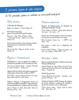 3 primeiros lugares de cada categoria:
Os 40 premiados podem ser conferidos no www.portal.saude.gov.br
Textos artísticos
A Revolta do Mangue
Rogério Dias Quintal - Cultural Alagoas-AL
RoteiroCenopoético
para a Caravana SUS em Fortaleza
Ray Lima - Grupo Pintou Melodia na Poesia
- Movimento Escambo - Popular Livre de Rua -
Fortaleza-CE
Fotossíntese poética como síntese criativa
dos processos e encontros da saúde
coletiva
Elias José da Silva - Programa cirandas da vida -
Fortaleza-CE
Pesquisas e Sistematizações
Dialogismo e arte na gestão em saúde: a
perspectiva popular nas Cirandas da Vida.
Vera Lúcia de Azevedo Dantas - Secretaria Municipal
de Saúde de Fortaleza - Fortaleza-CE
Quem sabe faz a hora não espera acontecer:
a formação técnica Em saúde no MST
Etel Matielo - Grupo de Pesquisa Educação em Saúde,
Universidade Federal de Santa Catarina
Saberes, Danças e Imaginários frente ao
sofrimento difuso:quando o“aquecimento”
da comunidade já é própria ação de cuidar
Shirley Monteiro de Melo Universidade Federal da
Paraíba João Pessoa - PB
Produção audiovisual
Projeto de Mapeamento de Práticas de
Educação Popular e Saúde
Maria Waldenez de Oliveira - Universidade Federal de
São Carlos - São Carlos - SP
Projeto de extensão popular “práticas integrais
da nutrição na atenção básica em saúde
Pedro José Santos Carneiro Cruz - / UFPB - João
Pessoa - PB
Um passo e cada vez: o despertar da
cidadania
Gislaine Cavalcante Raposo - Museu da Imagem e do
Som e de Campinas e UNICAMP - SP
Narrativas e relatos
Promovendo Educação e Saúde através das
Plantas Medicinais
Edinalva Pinheiro dos Santos Oliveira Escola de Ensino
Fundamental Benjamin Felisberto da Silva Povoado Gruta
D’água - Arapiraca-AL
Saúde de guerreira
Daraína Pregnolatto Flor de Pequi - brincadeiras e ritos
populares Pirenópolis - GO
Chalé da Cultura GHC Espaço de criação
de novas relações e práticas de cuidado a
partir do convívio com as diferenças
Melissa Acauan Sander - Equipe Chalé da Cultura
GHC - Porto Alegre -RS
218
Ministério da Saúde II Caderno de Educação Popular em Saúde
 