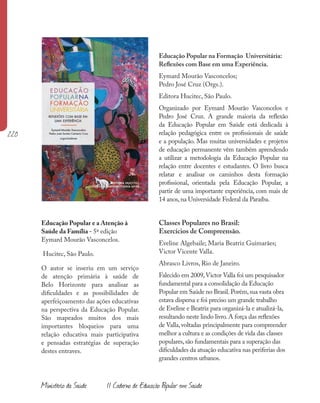 220
Educação Popular na Formação Universitária:
Reflexões com Base em uma Experiência.
Eymard Mourão Vasconcelos;
Pedro José Cruz (Orgs.).
Editora Hucitec, São Paulo.
Organizado por Eymard Mourão Vasconcelos e
Pedro José Cruz. A grande maioria da reflexão
da Educação Popular em Saúde está dedicada à
relação pedagógica entre os profissionais de saúde
e a população. Mas muitas universidades e projetos
de educação permanente vêm também aprendendo
a utilizar a metodologia da Educação Popular na
relação entre docentes e estudantes. O livro busca
relatar e analisar os caminhos desta formação
profissional, orientada pela Educação Popular, a
partir de uma importante experiência, com mais de
14 anos,na Universidade Federal da Paraíba.
Classes Populares no Brasil:
Exercícios de Compreensão.
Eveline Algebaile; Maria Beatriz Guimarães;
Victor Vicente Valla.
Abrasco Livros, Rio de Janeiro.
Falecido em 2009,Victor Valla foi um pesquisador
fundamental para a consolidação da Educação
Popular em Saúde no Brasil.Porém,sua vasta obra
estava dispersa e foi preciso um grande trabalho
de Eveline e Beatriz para organizá-la e atualizá-la,
resultando neste lindo livro.A força das reflexões
de Valla,voltadas principalmente para compreender
melhor a cultura e as condições de vida das classes
populares,são fundamentais para a superação das
dificuldades da atuação educativa nas periferias dos
grandes centros urbanos.
Educação Popular e a Atenção à
Saúde da Família - 5ª edição
Eymard Mourão Vasconcelos.
Hucitec, São Paulo.
O autor se inseriu em um serviço
de atenção primária à saúde de
Belo Horizonte para analisar as
dificuldades e as possibilidades de
aperfeiçoamento das ações educativas
na perspectiva da Educação Popular.
São mapeados muitos dos mais
importantes bloqueios para uma
relação educativa mais participativa
e pensadas estratégias de superação
destes entraves.
Ministério da Saúde II Caderno de Educação Popular em Saúde
 